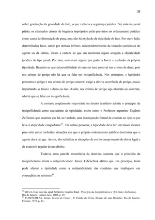 35

sobre graduação da gravidade do fato, o que violaria a segurança jurídica. No sistema penal
pátrio, os chamados crimes de bagatela impróprios estão previstos no ordenamento jurídico
como causa de diminuição da pena, mas não há exclusão da tipicidade do fato. Por outro lado,
determinados fatos, sendo por demais ínfimos, independentemente da situação econômica do
agente ou da vítima, levam a certeza de que em momento algum atingem a objetividade
jurídica do tipo penal. Por isso, sustentam alguns que poderia haver a exclusão da própria
tipicidade. Ressalte-se que tal possibilidade só será em tese possível nos crimes de dano, pois
nos crimes de perigo não há que se falar em insignificância. Nos primeiros, o legislador
presumiu o perigo e nos crimes de perigo concreto exige a efetiva ocorrência do perigo, pouco
importando se houve o dano ou não. Assim, nos crimes de perigo seja abstrato ou concreto,
não há que se falar em insignificância.
A corrente amplamente majoritária no direito brasileiro admite o princípio da
insignificância como excludente de tipicidade, assim como o Professor argentino Eugênio
Zaffaroni, que sustenta que há, na verdade, uma inadequação formal da conduta ao tipo, o que
leva à atipicidade conglobante45. Em outras palavras, a tipicidade deve ter um maior alcance
para nela serem incluídas situações em que o próprio ordenamento jurídico determina que o
agente deva de agir. Assim, são incluídas as situações de estrito cumprimento do dever legal e
de exercício regular de um direito.
Todavia, uma parcela minoritária da doutrina sustenta que o princípio da
insignificância afasta a antijuridicidade. James Tubenchlak afirma que, em princípio, tanto
pode afastar a tipicidade como a antijuridicidade das condutas que impliquem em
conseqüências mínimas46.

45

SILVA, Ivan Luiz da, apud Zaffaroni, Eugenio Raul. Princípio da Insignificância e Os Crimes Ambientais.
Rio de Janeiro: Lumen Juris, 2008, p. 49.
46
TUBENCHLAK, James. Teoria do Crime – O Estudo do Crime Através de suas Divisões. Rio de Janeiro:
Forense, 1978, p. 44..

 