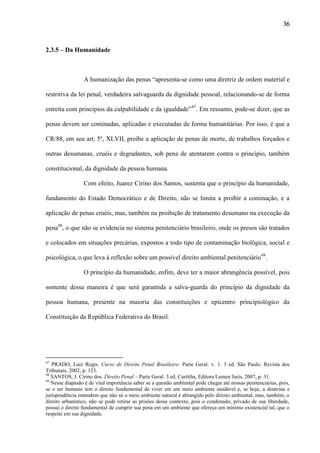 36

2.3.5 – Da Humanidade

A humanização das penas “apresenta-se como uma diretriz de ordem material e
restritiva da lei penal, verdadeira salvaguarda da dignidade pessoal, relacionando-se de forma
estreita com princípios da culpabilidade e da igualdade”47. Em ressumo, pode-se dizer, que as
penas devem ser cominadas, aplicadas e executadas de forma humanitárias. Por isso, é que a
CR/88, em seu art. 5º, XLVII, proíbe a aplicação de penas de morte, de trabalhos forçados e
outras desumanas, cruéis e degradantes, sob pena de atentarem contra o princípio, também
constitucional, da dignidade da pessoa humana.
Com efeito, Juarez Cirino dos Santos, sustenta que o princípio da humanidade,
fundamento do Estado Democrático e de Direito, não se limita a proibir a cominação, e a
aplicação de penas cruéis, mas, também na proibição de tratamento desumano na execução da
pena48, o que não se evidencia no sistema penitenciário brasileiro, onde os presos são tratados
e colocados em situações precárias, expostos a todo tipo de contaminação biológica, social e
psicológica, o que leva à reflexão sobre um possível direito ambiental penitenciário49.
O princípio da humanidade, enfim, deve ter a maior abrangência possível, pois
somente dessa maneira é que será garantida a salva-guarda do princípio da dignidade da
pessoa humana, presente na maioria das constituições e epicentro principiológico da
Constituição da República Federativa do Brasil.

47

PRADO, Luiz Regis. Curso de Direito Penal Brasileiro: Parte Geral. v. 1. 3 ed. São Paulo: Revista dos
Tribunais, 2002, p. 123.
48
SANTOS, J. Cirino dos. Direito Penal – Parte Geral. 3.ed. Curitiba, Editora Lumen Juris, 2007, p. 31.
49
Nesse diapasão é de vital importância saber se a questão ambiental pode chegar até nossas penitenciárias, pois,
se o ser humano tem o direito fundamental de viver em um meio ambiente saudável e, se hoje, a doutrina e
jurisprudência entendem que não só o meio ambiente natural é abrangido pelo direito ambiental, mas, também, o
direito urbanístico, não se pode retirar as prisões desse contexto, pois o condenado, privado de sua liberdade,
possui o direito fundamental de cumprir sua pena em um ambiente que ofereça um mínimo existencial tal, que o
respeite em sua dignidade.

 