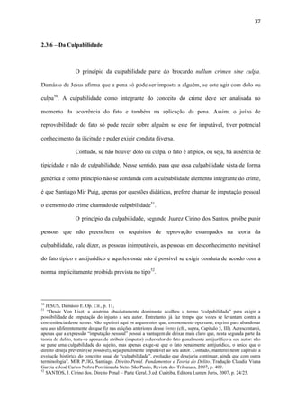37

2.3.6 – Da Culpabilidade

O princípio da culpabilidade parte do brocardo nullum crimen sine culpa.
Damásio de Jesus afirma que a pena só pode ser imposta a alguém, se este agir com dolo ou
culpa50. A culpabilidade como integrante do conceito do crime deve ser analisada no
momento da ocorrência do fato e também na aplicação da pena. Assim, o juízo de
reprovabilidade do fato só pode recair sobre alguém se este for imputável, tiver potencial
conhecimento da ilicitude e puder exigir conduta diversa.
Contudo, se não houver dolo ou culpa, o fato é atípico, ou seja, há ausência de
tipicidade e não de culpabilidade. Nesse sentido, para que essa culpabilidade vista de forma
genérica e como princípio não se confunda com a culpabilidade elemento integrante do crime,
é que Santiago Mir Puig, apenas por questões didáticas, prefere chamar de imputação pessoal
o elemento do crime chamado de culpabilidade51.
O princípio da culpabilidade, segundo Juarez Cirino dos Santos, proíbe punir
pessoas que não preenchem os requisitos de reprovação estampados na teoria da
culpabilidade, vale dizer, as pessoas inimputáveis, as pessoas em desconhecimento inevitável
do fato típico e antijurídico e aqueles onde não é possível se exigir conduta de acordo com a
norma implicitamente proibida prevista no tipo52.

50

JESUS, Damásio E. Op. Cit., p. 11,
“Desde Von Liszt, a doutrina absolutamente dominante acolheu o termo “culpabilidade” para exigir a
possibilidade de imputação do injusto a seu autor. Entretanto, já faz tempo que vozes se levantam contra a
conveniência desse termo. Não repetirei aqui os argumentos que, em momento oportuno, esgrimi para abandonar
seu uso (diferentemente do que fiz nas edições anteriores desse livro) (cfr., supra, Capítulo 5, III). Acrescentarei,
apenas que a expressão “imputação pessoal” possui a vantagem de deixar mais claro que, nesta segunda parte da
teoria do delito, trata-se apenas de atribuir (imputar) o desvalor do fato penalmente antijurídico a seu autor: não
se pune uma culpabilidade do sujeito, mas apenas exige-se que o fato penalmente antijurídico, o único que o
direito deseja prevenir (se possível), seja penalmente imputável ao seu autor. Contudo, manterei neste capítulo a
evolução histórica do conceito usual de “culpabilidade”, evolução que desejaria continuar, ainda que com outra
terminologia”. MIR PUIG, Santiago. Direito Penal. Fundamentos e Teoria do Delito. Tradução Cláudia Viana
Garcia e José Carlos Nobre Porciúncula Neto. São Paulo, Revista dos Tribunais, 2007, p. 409.
52
SANTOS, J. Cirino dos. Direito Penal – Parte Geral. 3.ed. Curitiba, Editora Lumen Juris, 2007, p. 24/25.
51

 