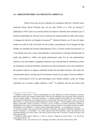 38

2.4 – ORIGEM HISTÓRICA DA PROTEÇÃO AMBIENTAL

Pode-se dizer que um dos expoentes do ecologismo atual foi o filósofo norteamericano Henry David Thoureau que, em sua obra Walden ou a Vida nos Bosques53,
publicada em 1854, trouxe um conceito político de natureza. Referido autor sustentava que “a
absoluta simplicidade da vida que levava o homem nos tempos primitivos tinha, pelo menos,
a vantagem de deixá-lo ser hóspede da natureza54”. Referido filósofo, aos 28 anos de idade,
mudou seu estilo de vida e foi morar em um casebre, construído por ele às margens do lago
Walden, nos arredores de Concord, Massachusetts, EUA, a 2 km do vizinho mais próximo. Lá
viveu durante dois anos e meio, onde aprendeu a autosustentar-se comendo absolutamente só
aquilo que plantava e colhia, sem gastar praticamente nada. Foi de seus apontamentos
relativos a sua vida simples e integrada à natureza a sua volta que hoje se estabeleceu as bases
do ecologismo, do desenvolvimento sustentável, da vida em harmonia com o meio ambiente e
das questões relativas ao impacto ambiental oriundo das atividades humanas. Suas obras são
extremamente atuais e revelam que foi um homem a frente de seu tempo. Escreveu também o
livro a desobediência Civil no qual promulgava uma rebelião pacífica contra um Estado
Autoritário ao se recusar a pagar impostos a este55. A propósito uma de suas frases mais

53

THOREAU, Henry David, - “Desde a sua publicação, em 1854, Walden ou a Vida nos Bosques se converteu
numa bíblia secreta, lida e amada no mundo inteiro. Sem este livro planetário, que une poesia, ciência e profecia,
não teria havido Gandhi, o movimento ecológico e a rebelião mundial da juventude. Ele tem inspirado as
sucessivas elites intelectuais a se insurgirem contra o convencional “american way of life”, como é o caso de
Henry Miller. A vida das grandes cidades depende da vida nos bosques – Assim, Walden levou a geração dos
hippies a redescobrir a terra e a natureza, as árvores e os rios, os bichos e as estrelas. Estimulou e justificou a
desobediência civil contra o Estado guerreiro e tributário. Ensinou o homem a ser solidário mesmo na solidão,
identificando o seu semelhante – o outro ao mesmo tempo igual e diferente – e a comungar com o universo.
A salvação do mundo e dos povos passa pela salvação do indivíduo, pelo respeito à liberdade individual e aos
direitos à diferença e à diversidade – eis a lição suprema deste livro belíssimo e sábio, que dotado de uma
juventude perpétua, nos ensina a amar a vida. Pelo seu dom de fazer florir e frutificar o coração do homem, esta
obra é uma semente”.
54
THOREAU, Henry David. Walden ou a Vida nos Bosques, Tradução de Astrid Cabral. 7. ed.. São Paulo:
Novo Século, 2007, p. 39.
55
THOREAU, H. D.. A Desobediência Civil. Tradução Alex Marins. São Paulo: Martin Claret, 2005.

 
