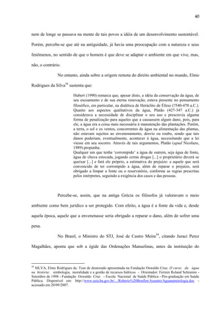 40

nem de longe se passava na mente de tais povos a idéia de um desenvolvimento sustentável.
Porém, percebe-se que até na antiguidade, já havia uma preocupação com a natureza e seus
fenômenos, no sentido de que o homem é que deve se adaptar o ambiente em que vive, mas,
não, o contrário.
No entanto, ainda sobre a origem remota do direito ambiental no mundo, Elmo
Rodrigues da Silva58 sustenta que:
Hubert (1990) remarca que, apesar disto, a idéia da conservação da água, de
seu escoamento e de sua eterna renovação, estava presente no pensamento
filosófico, em particular, na dialética de Heráclito de Éfeso (?540-470 aC.).
Quanto aos aspectos qualitativos da água, Platão (427-347 a.C.) já
considerava a necessidade de disciplinar o seu uso e prescrevia alguma
forma de penalização para aqueles que a causassem algum dano, pois, para
ele, a água era a coisa mais necessária à manutenção das plantações. Porém,
a terra, o sol e os ventos, concorrentes da água na alimentação das plantas,
não estavam sujeitos ao envenenamento, desvio ou roubo, sendo que tais
danos poderiam, eventualmente, acontecer à água, necessitando que a lei
viesse em seu socorro. Através de tais argumentos, Platão (apud Nicolazo,
1989) propunha:
Qualquer um que tenha „corrompido‟ a água de outrem, seja água de fonte,
água de chuva estocada, jogando certas drogas [...] o proprietário deverá se
queixar [...] e fará ele próprio, a estimativa do prejuízo: e aquele que será
convencido de ter corrompido a água, além de reparar o prejuízo, será
obrigado a limpar a fonte ou o reservatório, conforme as regras prescritas
pelos intérpretes, seguindo a exigência dos casos e das pessoas.

Percebe-se, assim, que na antiga Grécia os filósofos já valoravam o meio
ambiente como bem jurídico a ser protegido. Com efeito, a água é a fonte da vida e, desde
aquela época, aquele que a envenenasse seria obrigado a reparar o dano, além de sofrer uma
pena.
No Brasil, o Ministro do STJ, José de Castro Meira59, citando Juraci Perez
Magalhães, aponta que sob a égide das Ordenações Manuelinas, antes da instituição do

58

SILVA, Elmo Rodrigues da. Tese de doutorado apresentada na Fundação Oswaldo Cruz. O curso da água
na história: simbologia, moralidade e a gestão de recursos hídricos - Orientador: Fermin Roland Schramm Setembro de 1998 - Fundação Oswaldo Cruz - Escola Nacional de Saúde Pública - Pós-graduação em Saúde
Pública. Disponível em: http://www.seia.ba.gov.br/.../Roberio%20Bonfim/Assunto/Aguanamitologia.doc acessado em 20/09/2007.

 