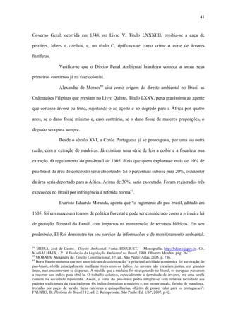 41

Governo Geral, ocorrida em 1548, no Livro V, Título LXXXIIII, proibia-se a caça de
perdizes, lebres e coelhos, e, no título C, tipificava-se como crime o corte de árvores
frutíferas.
Verifica-se que o Direito Penal Ambiental brasileiro começa a tomar seus
primeiros contornos já na fase colonial.
Alexandre de Moraes60 cita como origem do direito ambiental no Brasil as
Ordenações Filipinas que previam no Livro Quinto, Título LXXV, pena gravíssima ao agente
que cortasse árvore ou fruto, sujeitando-o ao açoite e ao degredo para a África por quatro
anos, se o dano fosse mínimo e, caso contrário, se o dano fosse de maiores proporções, o
degredo sera para sempre.
Desde o século XVI, a Corôa Portuguesa já se preocupava, por uma ou outra
razão, com a extração de madeiras. Já existiam uma série de leis a coibir e a fiscalizar sua
extração. O regulamento do pau-brasil de 1605, dizia que quem explorasse mais de 10% de
pau-brasil da área de concessão seria chicoteado. Se o percentual subisse para 20%, o detentor
da área seria deportado para a África. Acima de 30%, seria executado. Foram registradas três
execuções no Brasil por infringência à referida norma61.
Evaristo Eduardo Miranda, aponta que “o regimento do pau-brasil, editado em
1605, foi um marco em termos de política florestal e pode ser considerado como a primeira lei
de proteção florestal do Brasil, com impactos na manutenção de recursos hídricos. Em seu
preâmbulo, El-Rei demonstra ter seu serviço de informações e de monitoramento ambiental.
59

MEIRA, José de Castro. Direito Ambiental. Fonte: BDJUR/STJ – Monografia; http://bdjur.stj.gov.br. Cit.
MAGALHÃES, J.P.. A Evolução da Legislação Ambiental no Brasil, 1998. Oliveira Mendes, pág. 26/27.
60
MORAES, Alexandre de. Direito Constitucional, 17. ed.. São Paulo: Atlas, 2005. p. 736.
61
Boris Fausto sustenta que nos anos iniciais de colonização “a principal atividade econômica foi a extração do
pau-brasil, obtida principalmente mediante troca com os índios. As árvores não cresciam juntas, em grandes
áreas, mas encontravam-se dispersas. A medida que a madeira foi-se esgotando no litoral, os europeus passaram
a recorrer aos índios para obtê-la. O trabalho coletivo, especialmente a derrubada de árvores, era uma tarefa
comum na sociedade tupinambá. Assim, o corte do pau-brasil podia integrar-se com relativa facilidade aos
padrões tradicionais da vida indígena. Os índios forneciam a madeira e, em menor escala, farinha de mandioca,
trocadas por peças de tecido, facas canivetes e quinquilharias, objetos de pouco valor para os portugueses”.
FAUSTO, B.. História do Brasil.l 12. ed. 2. Reimpressão. São Paulo: Ed. USP, 2007, p.42.

 