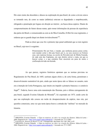42

Diz estar ciente das desordens e abusos na exploração do pau-brasil, de como a árvore estava
se tornando rara, de como as matas (atlântica) estavam se degradando e empobrecendo,
obrigando a penetração por leguas em direção ao interior , na busca dessa espécie. Diante do
comprometimento do futuro dessas matas, após tomar informações de pessoas de experiência
das partes do Brasil, e comunicando-as com as do Meu Conselho, El-Rei fez esse regimento, e
ordenou que se guarde daqui em diante inviolavelmente”62.
Pode-se dizer que esse foi o primeiro tipo penal ambiental que se tem registro
no Brasil, cujo teor é o seguinte:
Primeiramente Hei por bem, e mando, que nenhuma pessoa possa cortar,
nem mandar cortar o dito pau brasil, por si, ou seus escravos ou Feitores
seus, sem expressa licença, ou escrito do Provedor-mór de Minha Fazenda,
de cada uma das Capitanias, em cujo distrito estiver a mata, em que se
houver cortar, e o que contrário fizer encorrerá em pena de morte e
confiscação de toda sua fazenda.

Ao que parece, registros históricos apontam que as normas previstas no
Regulamento do Pau Brasil, de 1605, surtiram algum efeito e, de certa forma, permitiram o
desenvolvimento sustentável do país, ainda que nesta época não se falasse no assunto, nem
era a intenção da Corôa Portuguesa, cujo intuito era impedir a pirataria francesa e o comércio
ilegal63. Todavia, houve uma certa manutenção das florestas, pois o último carregamento de
pau brasil, segundo Evaristo Eduardo de Miranda64, foi exportado em 1875, sendo certo de
que sua exploração não cessou em razão do desaparecimento da espécie, mas sim, por
questões comerciais, uma vez que nesta época houve a entrada das “anilinas” no mercado de
tituraria.

62

MIRANDA, Evaristo Eduardo. A Água na natureza, na vida e no coração dos Homens. Idéias & Letras –
2004. Disponível em < http://www.aguas.cnpm.embrapa.br.> Acessado em: 27/11/2007.
63
FAUSTO, B.. História do Brasil.l 12. ed. 2. Reimpressão. São Paulo: Ed. USP, 2007, p.43.
64
MIRANDA, Evaristo Eduardo. A Água na natureza, na vida e no coração dos Homens. Idéias & Letras –
2004. Disponível em < http://www.aguas.cnpm.embrapa.br.> Acessado em: 27/11/2007.

 