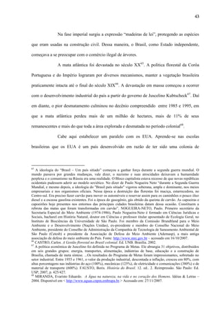 43

Na fase imperial surgiu a expressão “madeiras de lei”, protegendo as espécies
que eram usadas na construção civil. Dessa maneira, o Brasil, como Estado independente,
começava a se preocupar com o comércio ilegal de árvores.
A mata atlântica foi devastada no século XX65. A política florestal da Corôa
Portuguesa e do Império lograram por diversos mecanismos, manter a vegetação brasileira
praticamente intacta até o final do século XIX66. A devastação em massa começou a ocorrer
com o desenvolvimento industrial do país a partir do governo de Juscelino Kubtscheck 67. Daí
em diante, o pior desmatamento culminou no decênio compreendido entre 1985 e 1995, em
que a mata atlântica perdeu mais de um milhão de hectares, mais de 11% de seus
remanescentes e mais do que toda a área explorada e desmatada no período colonial68.
Cabe aqui estabelecer um paralelo com os EUA. Aprende-se nas escolas
brasileiras que os EUA é um país desenvolvido em razão de ter sido uma colonia de

65

A ideologia do “Brasil – Um país sitiado” começou a ganhar força durante a segunda guerra mundial. O
mundo passava por grandes mudanças, vale dizer, o nazismo e suas atrocidades deixavam a humanidade
perplexa e o comunismo na Rússia era uma realidade. O Bloco capitalista estava receoso de que novas repúblicas
ocidentais pudessem aderir ao modelo soviético. No dizer de Paulo Nogueira Neto “durante a Segunda Guerra
Mundial, e mesmo depois, a ideologia do "Brasil país sitiado" vigorou soberana, ampla e dominante, nos meios
empresariais e nos organismos oficiais. Nessa época a destruição das florestas foi maciça, estarrecedora, no
Centro-sul. Era preciso fazer carvão para mover os automóveis e reservar assim para os caminhões o pouco óleo
diesel e a escassa gasolina existentes. Foi a época do gasogênio, gás obtido da queima de carvão. As capoeiras e
capoeirões hoje presentes nos entornos das principais cidades brasileiras datam dessa ocasião. Constituem a
rebrota das matas que foram transformadas em carvão”. NOGUEIRA-NETO, Paulo. Primeiro secretário da
Secretaria Especial do Meio Ambiente (1974-1986), Paulo Nogueira-Neto é formado em Ciências Jurídicas e
Sociais, bacharel em História Natural, doutor em Ciências e professor titular aposentado de Ecologia Geral, no
Instituto de Biociências da Universidade de São Paulo. Foi membro da Comissão Brundtland para o Meio
Ambiente e o Desenvolvimento (Nações Unidas), ex-presidente e membro do Conselho Nacional do Meio
Ambiente, presidente do Conselho de Administração da Companhia de Tecnologia de Saneamento Ambiental de
São Paulo (Cetesb) e presidente da Associação de Defesa do Meio Ambiente (Ademasp), a mais antiga
associação de defesa do meio ambiente do País. Fonte: http://www.mre.gov.br – acessado em 16/10/2007.
66
CASTRO, Carlos. A Gestão florestal no Brasil colonial. Ed. UNB. Brasília. 2002.
67
A política econômica de Juscelino foi definida no Programa de Metas. Ele abrangia 31 objetivos, distribuídos
em seis grandes grupos: energia, transportes, alimentação, indústrias de base, educação e a construção de
Brasília, chamada de meta síntese. ...Os resultados do Programa de Metas foram impressionantes, sobretudo no
setor industrial. Entre 1955 e 1961, o valor da produção industrial, descontada a inflação, cresceu em 80%, com
altas porcentagens nas indústrias do aço (100%), mecânicas (125%), de eletricidade e comunicações (380%) e de
material de transporte (600%). FAUSTO, Boris. História do Brasil. 12. ed.. 2. Reimpressão. São Paulo: Ed.
USP, 2007, p. 425/427.
68
MIRANDA, Evaristo Eduardo. A Água na natureza, na vida e no coração dos Homens. Idéias & Letras –
2004. Disponível em < http://www.aguas.cnpm.embrapa.br.> Acessado em: 27/11/2007.

 