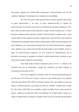 44

povoamento, enquanto que o Brasil ainda caminha para o desenvolvimento, pois foi uma
colônia de exploração. Tal afirmação não é verdadeira em sua totalidade.
No século XX, pode-se dizer que dois blocos de países surgiram. De um lado,
os países desenvolvidos e, de outro, os países subdesenvolvidos ou aqueles em
desenvolvimento. Essa divisão será crucial na Conferência de Estocolmo, realizada em 1972,
pois o bloco dos países desenvolvidos apresenta o projeto “desenvolvimento zero” e o bloco
dos países subdesenvolvidos apresenta o projeto “desenvolvimento a qualquer custo”. Assim
os países desenvolvidos queriam que todos os demais países, desenvolvidos ou não, parassem
imediatamente sua produção até que estudos comprovassem a melhor forma de progresso sem
danos ambientais, daí o termo desenvolvimento zero. Já o termo desenvolvimento a qualquer
custo, significava que os países desenvolvidos deveriam paralizar suas atividades, até que os
países em desenvolvimento atingissem um nível aceitável de industrialização, que os
deixassem em patamar de igualdade em relação às nações desenvolvidas, momento em que
todos seriam forçados a paralizar suas produções.
Uma rápida análise histórica comparativa entre os E.U.A. e o Brasil se faz
necessária para que se compreenda o porquê das conclusões que foram firmadas na
Conferência de Estocolmo de 1972.
Com efeito, a Inglaterra, no final do século XV, mal havia passado pela guerra
dos 100 anos (1337-1453) com a França e entrava em uma violenta guerra civil, chamada
Guerra das Duas Rosas (1455-1485), envolvendo a família York, cujo simbolo era uma rosa
branca, e a família Lancaster, cujo símbolo era uma rosa vermelha. A dinastia que se seguiu
foi a dos Tudor (1485-1603), que consolidou o poder real inglês. O país estava cansado de
guerras e quedou-se ao poder dos Tudor sem resistência. Se na idade média o perigo era a
França, na idade moderna o perigo era a Espanha. Havia um risco de invasão, que preocupava

 