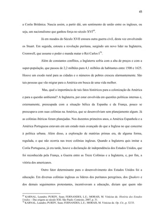 45

a Corôa Britânica. Nascia assim, a partir dái, um sentimento de união entre os ingleses, ou
seja, um nacionalismo que ganhou força no século XVI69.
Já em meados do Século XVII estoura outra guerra civil, desta vez envolvendo
os Stuart. Em seguida, estoura a revolução puritana, surgindo um novo lider na Inglaterra,
Cromwell, que assume o poder e manda matar o Rei Carlos I70.
Além de constantes conflitos, a Inglaterra sofria com a alta de preços e com a
super-população, que passou de 2,2 milhões para 4,1 milhões de habitantes entre 1500 e 1625.
Houve um exodo rural para as cidades e o números de pobres cresceu alarmantemente. São
tais pessoas que vão migrar para a América em busca de uma vida melhor.
Mas, qual a importância de tais fatos históricos para a colonização da América
e para a questão ambiental? A Inglaterra, por estar envolvida em questões políticas internas e,
externamente, preocupada com a situação bélica da Espanha e da França, pouco se
preocupava com suas colônias na América, que se desenvolviam sem planejamento algum. Já
as colônias ibéricas foram planejadas. Nos duzentos primeiros anos, a América Espanhola e a
América Portuguesa estavam em um estado mais avançado do que a Inglesa no que concerne
à política urbana. Além disso, a exploração de matérias primas era, de alguma forma,
regulada, o que não ocorria nas treze colônias inglesas. Quando a Inglaterra quis imitar a
Corôa Portuguesa, já era tarde, houve a declaração de independência dos Estados Unidos, que
foi reconhecida pela França, a Guerra entre as Treze Colônias e a Inglaterra, e, por fim, a
vitória dos americanos.
Outro fator determinante para o desenvolvimento dos Estados Unidos foi a
educação. Em diversas colônias inglesas os líderes dos puritanos peregrinos, dos Quakers e
dos demais seguimentos protestantes, incentivavam a educação, diziam que quem não

69

KARNAL, Leandro; PURDY, Sean; FERNANDES, L.E.; MORAIS, M. Vinícius de. História dos Estados
Unidos – Das origens ao século XXI. São Paulo: Contexto, 2007, p. 31.
70
KARNAL, Leandro; PURDY, Sean; FERNANDES, L.E.; MORAIS, M. Vinícius de. Op. Cit., p. 32/33.

 