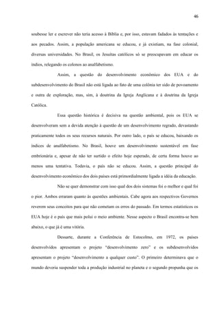 46

soubesse ler e escrever não teria acesso à Bíblia e, por isso, estavam fadados às tentações e
aos pecados. Assim, a população americana se educou, e já existiam, na fase colonial,
diversas universidades. No Brasil, os Jesuítas católicos só se preocupavam em educar os
índios, relegando os colonos ao analfabetismo.
Assim, a questão do desenvolvimento econômico dos EUA e do
subdesenvolvimento do Brasil não está ligada ao fato de uma colônia ter sido de povoamento
e outra de exploração, mas, sim, à doutrina da Igreja Anglicana e à doutrina da Igreja
Católica.
Essa questão histórica é decisiva na questão ambiental, pois os EUA se
desenvolveram sem a devida atenção à questão de um desenvolvimento regrado, devastando
praticamente todos os seus recursos naturais. Por outro lado, o país se educou, baixando os
índices de analfabetismo. No Brasil, houve um desenvolvimento sustentável em fase
embrionária e, apesar de não ter surtido o efeito hoje esperado, de certa forma houve ao
menos uma tentativa. Todavia, o país não se educou. Assim, a questão principal do
desenvolvimento econômico dos dois países está primordialmente ligada a idéia da educação.
Não se quer demonstrar com isso qual dos dois sistemas foi o melhor e qual foi
o pior. Ambos erraram quanto às questões ambientais. Cabe agora aos respectivos Governos
reverem seus conceitos para que não cometam os erros do passado. Em termos estatísticos os
EUA hoje é o país que mais polui o meio ambiente. Nesse aspecto o Brasil encontra-se bem
abaixo, o que já é uma vitória.
Dessarte, durante a Conferência de Estocolmo, em 1972, os países
desenvolvidos apresentam o projeto “desenvolvimento zero” e os subdesenvolvidos
apresentam o projeto “desenvolvimento a qualquer custo”. O primeiro determinava que o
mundo deveria suspender toda a produção industrial no planeta e o segundo propunha que os

 