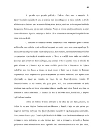 48

A questão tem gerado polêmica. Pode-se dizer que o conceito de
desenvolvimento sustentável seria a resposta para tais indagações e, nesse sentido, o direito
administrativo bastaria para a responsabilização da pessoa jurídica e o direito penal cuidaria
das pessoas físicas, que são as reais infratoras. Assim, a pessoa jurídica continuaria a gerar
desenvolvimento, riquezas, emprego e divisas. Já os criminosos seriam punidos pelo direito
penal no rigor da lei.
O conceito de desenvolvimento sustentável é tão importante para o direito
ambiental e para o direito penal ambiental que pode ser usado como uma causa supra-legal de
excludente de antijuridicidade, ou até de tipicidade. Por exemplo, se uma empresa responsável
por pesquisas e produção de remédios contra o Câncer e a AIDS, toma todos os cuidados
possíveis para evitar um dano ecológico, seja quando evita ou quando reduz a emissão de
gases tóxicos ou poluentes, seja ao tomar medidas para evitar o lançamento de dejetos
industriais em rios, lagoas e mares, se ainda assim o dano vier a ocorrer, os diretores
responsáveis dessa empresa não poderão responder por crime ambiental, pois agiram com
observação ao dever de cuidado, na busca de um desenvolvimento regrado. O
Desenvolvimento do ser humano não pode parar. Mas, esse desenvolvimento só pode
continuar sua marcha se forem observadas todas as medidas cabíveis a fim de se evitar ou
diminuir os danos ambientais. A ausência de dolo e de culpa afasta, nesse caso, a própria
tipicidade da conduta.
Enfim, em termos de meio ambiente e na tutela de seus bens jurídicos, na
defesa de um dos direitos fundamentais do Homem, o Brasil é hoje um dos países que
largaram na frente na busca pelo desenvolvimento sustentável e pela prevenção ambiental.
Um exemplo disso é que a Constituição Brasileira de 1988 é uma das Constituições que mais
protegem o meio ambiente, ao criar normas que visam a proteger as presentes e futuras
gerações de danos ambientais de modo a garantir uma saudável qualidade de vida para todos,

 
