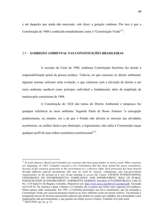 49

e até daqueles que ainda não nasceram, vale dizer, a geração vindoura. Por isso é que a
Constituição de 1988 é conhecida mundialmente como a “Constituição Verde”71.

2.5 – O DIREITO AMBIENTAL NAS CONSTITUIÇÕES BRASILEIRAS

A exceção da Carta de 1988, nenhuma Constituição brasileira fez alusão à
responsabilização penal da pessoa jurídica. Todavia, no que concerne ao direito ambiental,
algumas normas sofreram certa evolução, o que culminou com a elevação do direito a um
meio ambiente saudável como princípio individual e fundamental, além da amplitude da
matéria pelo constituinte de 1988.
A Constituição de 1824 não tratou do Direito Ambiental e tampouco fez
qualquer referência ao meio ambiente. Segundo Paulo de Bessa Antunes “a concepção
predominante, no entanto, era a de que o Estado não deveria se imiscuir nas atividades
econômicas, ou melhor fazia-o por abstenção, e logicamente, não cabia à Constituição traçar
qualquer perfil de uma ordem econômica constitucional”72.

71

In Latin America, Brazil and Colombia are countries that have gone further in such a trend. Other countries
are beginning. In 1991, Colombia enacted a new Constitution that has been named the green constitution,
because of the extensive protection to the environment as a collective right. Such protection has been insured
through different judicial mechanisms that may be used by citizens, communities and non-government
organizations on the ground of a very broad standing to access the Courts. FOURTH INTERNATIONAL
CONFERENCE ON ENVIRONMENTAL COMPLIANCE AND ENFORCEMENT. ROLE OF PUBLIC
PARTICIPATION IN ENFORCEMENT. SARMIENTO, GERMAN, President of FUNDEPUBLICO, Calle 62
No. 3-18 Santa Fe De Bogota, Colombia. Disponível em: http://www.inece.org/4thvol1/sarmient.pdf. Acessado
em 01.05.10. Na América Latina, o Brasil e a Colômbia são os países que foram mais seguiram tal tendência.
Outros países estão começando. Em 1991, a Colômbia promulgou sua nova constituição, que foi nomeada a
Constituição Verde, por causa da proteção extensiva ao meio ambiente como um direito coletivo. Tal proteção é
assegurada através de diversos mecanismos judiciais que podem ser usados por cidadãos, por comunidades e por
organizações não governamentais, o que garante um amplo acesso à Justiça. Tradução livre pelo autor.
72
ANTUNES, op. cit., p. 51.

 
