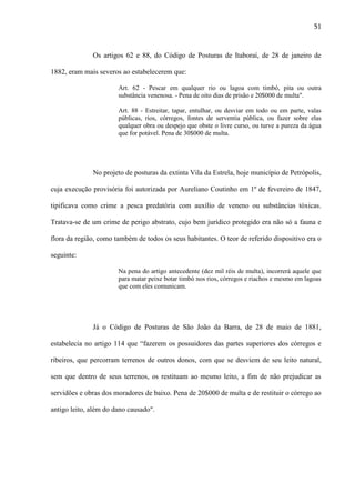 51

Os artigos 62 e 88, do Código de Posturas de Itaboraí, de 28 de janeiro de
1882, eram mais severos ao estabelecerem que:
Art. 62 - Pescar em qualquer rio ou lagoa com timbó, pita ou outra
substância venenosa. - Pena de oito dias de prisão e 20$000 de multa".
Art. 88 - Estreitar, tapar, entulhar, ou desviar em todo ou em parte, valas
públicas, rios, córregos, fontes de serventia pública, ou fazer sobre elas
qualquer obra ou despejo que obste o livre curso, ou turve a pureza da água
que for potável. Pena de 30$000 de multa.

No projeto de posturas da extinta Vila da Estrela, hoje município de Petrópolis,
cuja execução provisória foi autorizada por Aureliano Coutinho em 1º de fevereiro de 1847,
tipificava como crime a pesca predatória com auxílio de veneno ou substâncias tóxicas.
Tratava-se de um crime de perigo abstrato, cujo bem jurídico protegido era não só a fauna e
flora da região, como também de todos os seus habitantes. O teor de referido dispositivo era o
seguinte:
Na pena do artigo antecedente (dez mil réis de multa), incorrerá aquele que
para matar peixe botar timbó nos rios, córregos e riachos e mesmo em lagoas
que com eles comunicam.

Já o Código de Posturas de São João da Barra, de 28 de maio de 1881,
estabelecia no artigo 114 que “fazerem os possuidores das partes superiores dos córregos e
ribeiros, que percorram terrenos de outros donos, com que se desviem de seu leito natural,
sem que dentro de seus terrenos, os restituam ao mesmo leito, a fim de não prejudicar as
servidões e obras dos moradores de baixo. Pena de 20$000 de multa e de restituir o córrego ao
antigo leito, além do dano causado".

 