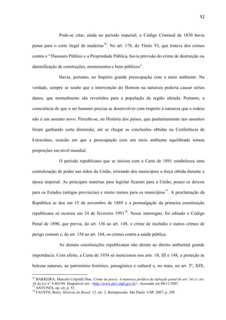 52

Pode-se citar, ainda no período imperial, o Código Criminal de 1830 havia
penas para o corte ilegal de madeiras76. No art. 178, do Título VI, que tratava dos crimes
contra o “Thesouro Público e a Propriedade Pública, havia previsão do crime de destruição ou
damnificação de construções, monumentos e bens públicos”.
Havia, portanto, no Império grande preocupação com o meio ambiente. Na
verdade, sempre se soube que a intervenção do Homem na natureza poderia causar sérios
danos, que normalmente são revertidos para a população da região afetada. Portanto, a
consciência de que o ser humano precisa se desenvolver com respeito à natureza que o rodeia
não é um assunto novo. Percebe-se, na História dos países, que paulatinamente tais assuntos
foram ganhando certa dimensão, até se chegar as conclusões obtidas na Conferência de
Estocolmo, ocasião em que a preocupação com um meio ambiente equilibrado tomou
proporções em nível mundial.
O período republicano que se iniciou com a Carta de 1891 estabeleceu uma
centralização de poder nas mãos da União, retirando dos municípios a força obtida durante a
época imperial. As principais matérias para legislar ficaram para a União, pouco se deixou
para os Estados (antigas províncias) e muito menos para os municípios77. A proclamação da
República se deu em 15 de novembro de 1889 e a promulgação da primeira constituição
republicana só ocorreu em 24 de fevereiro 199178. Nesse interregno, foi editado o Código
Penal de 1890, que previa, do art. 136 ao art. 148, o crime de incêndio e outros crimes de
perigo comum e, do art. 156 ao art. 164, os crimes contra a saúde pública.
As demais constituições republicanas não deram ao direito ambiental grande
importância. Com efeito, a Carta de 1934 só mencionou nos arts. 10, III e 148, a proteção às
belezas naturais, ao patrimônio histórico, paisagístico e cultural e, no mais, no art. 5º, XIX,
76

BARREIRA, Marcelo Crepaldi Dias. Crime de pesca: A natureza jurídica da infração penal do art. 34 c/c art.
36 da Lei nº 9.605/98. Disponível em: <http://www.prr1.mpf.gov.br>. Acessado em 08/11/2007.
77
ANTUNES, op. cit. p. 53.
78
FAUSTO, Boris. História do Brasil. 12. ed.. 2. Reimpressão. São Paulo: USP, 2007, p. 249.

 
