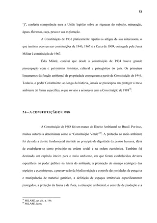 53

“j”, conferiu competência para a União legislar sobre as riquezas do subsolo, mineração,
águas, florestas, caça, pesca e sua exploração.
A Constituição de 1937 praticamente repetiu os artigos de sua antecessora, o
que também ocorreu nas constituições de 1946, 1967 e a Carta de 1969, outorgada pela Junta
Militar à constituição de 1967.
Édis Milaré, conclui que desde a constituição de 1934 houve grande
preocupação com o patrimônio histórico, cultural e paisagístico do país. Os primeiros
lineamentos da função ambiental da propriedade começaram a partir da Constituição de 1946.
Todavia, o poder Constituinte, ao longo da história, jamais se preocupou em proteger o meio
ambiente de forma específica, o que só veio a acontecer com a Constituição de 198879.

2.6 – A CONSTITUIÇÃO DE 1988

A Constituição de 1988 foi um marco do Direito Ambiental no Brasil. Por isso,
muitos autores a denominam como a “Constituição Verde”80. A proteção ao meio ambiente
foi elevada a direito fundamental atrelado ao princípio da dignidade da pessoa humana, além
de estabelecer-se como princípio na ordem social e na ordem econômica. Também foi
destinado um capítulo inteiro para o meio ambiente, em que foram estabelecidos deveres
específicos do poder público na tutela do ambiente, a promoção do manejo ecológico das
espécies e ecossistemas, a preservação da biodiversidade e controle das entidades de pesquisa
e manipulação de material genético, a definição de espaços territoriais especificamente
protegidos, a proteção da fauna e da flora, a educação ambiental, o controle de produção e a

79
80

MILARÉ, op. cit., p. 146.
MILARÉ, idem.

 