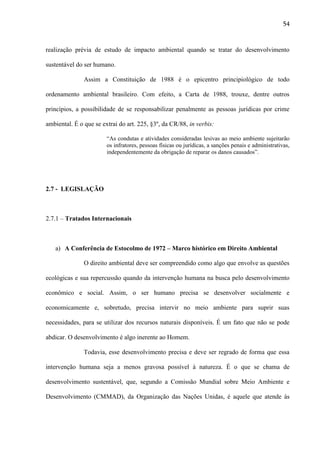 54

realização prévia de estudo de impacto ambiental quando se tratar do desenvolvimento
sustentável do ser humano.
Assim a Constituição de 1988 é o epicentro principiológico de todo
ordenamento ambiental brasileiro. Com efeito, a Carta de 1988, trouxe, dentre outros
princípios, a possibilidade de se responsabilizar penalmente as pessoas jurídicas por crime
ambiental. É o que se extrai do art. 225, §3º, da CR/88, in verbis:
“As condutas e atividades consideradas lesivas ao meio ambiente sujeitarão
os infratores, pessoas físicas ou jurídicas, a sanções penais e administrativas,
independentemente da obrigação de reparar os danos causados”.

2.7 - LEGISLAÇÃO

2.7.1 – Tratados Internacionais

a) A Conferência de Estocolmo de 1972 – Marco histórico em Direito Ambiental
O direito ambiental deve ser compreendido como algo que envolve as questões
ecológicas e sua repercussão quando da intervenção humana na busca pelo desenvolvimento
econômico e social. Assim, o ser humano precisa se desenvolver socialmente e
economicamente e, sobretudo, precisa intervir no meio ambiente para suprir suas
necessidades, para se utilizar dos recursos naturais disponíveis. É um fato que não se pode
abdicar. O desenvolvimento é algo inerente ao Homem.
Todavia, esse desenvolvimento precisa e deve ser regrado de forma que essa
intervenção humana seja a menos gravosa possível à natureza. É o que se chama de
desenvolvimento sustentável, que, segundo a Comissão Mundial sobre Meio Ambiente e
Desenvolvimento (CMMAD), da Organização das Nações Unidas, é aquele que atende às

 