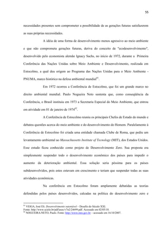 55

necessidades presentes sem comprometer a possibilidade de as gerações futuras satisfazerem
as suas próprias necessidades.
A idéia de uma forma de desenvolvimento menos agressivo ao meio ambiente
e que não comprometa gerações futuras, deriva do conceito de "ecodesenvolvimento",
desenvolvido pelo economista alemão Ignacy Sachs, no início de 1972, durante a Primeira
Conferência das Nações Unidas sobre Meio Ambiente e Desenvolvimento, realizada em
Estocolmo, a qual deu origem ao Programa das Nações Unidas para o Meio Ambiente PNUMA, marco histórico na defesa ambiental mundial81.
Em 1972 ocorreu a Conferência de Estocolmo, que foi um grande marco no
direito ambiental mundial. Paulo Nogueira Neto sustenta que, como conseqüência da
Conferência, o Brasil instituiu em 1973 a Secretaria Especial do Meio Ambiente, que entrou
em atividade em 01 de janeiro de 197482.
A Conferência de Estocolmo reuniu os principais Chefes de Estado do mundo e
debateu questões acerca do meio ambiente e do desenvolvimento do Homem. Paralelamente à
Conferência de Estocolmo foi criada uma entidade chamada Clube de Roma, que pediu um
levantamento ambiental ao Massachussetts Institute of Tecnology (MIT), dos Estados Unidos.
Esse estudo ficou conhecido como projeto de Desenvolvimento Zero. Sua proposta era
simplesmente suspender todo o desenvolvimento econômico dos países para impedir o
aumento da deterioração ambiental. Essa solução seria péssima para os países
subdesenvolvidos, pois estes estavam em crescimento e teriam que suspender todas as suas
atividades econômicas.
Na conferência em Estocolmo foram amplamente debatidas as teorias
defendidas pelos países desenvolvidos, calcadas na política do desenvolvimento zero e

81

VEIGA, José Eli. Desenvolvimento sutentável – Desafio do Século XXI.
Fonte: http://www.scielo.br/pdf/asoc/v7n2/24699.pdf. Acessado em 02/05/10.
82
NOGUEIRA-NETO, Paulo. Fonte: http://www.mre.gov.br – acessado em 16/10/2007.

 