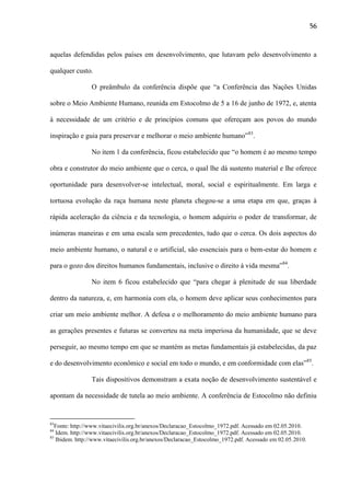 56

aquelas defendidas pelos países em desenvolvimento, que lutavam pelo desenvolvimento a
qualquer custo.
O preâmbulo da conferência dispõe que “a Conferência das Nações Unidas
sobre o Meio Ambiente Humano, reunida em Estocolmo de 5 a 16 de junho de 1972, e, atenta
à necessidade de um critério e de princípios comuns que ofereçam aos povos do mundo
inspiração e guia para preservar e melhorar o meio ambiente humano”83.
No item 1 da conferência, ficou estabelecido que “o homem é ao mesmo tempo
obra e construtor do meio ambiente que o cerca, o qual lhe dá sustento material e lhe oferece
oportunidade para desenvolver-se intelectual, moral, social e espiritualmente. Em larga e
tortuosa evolução da raça humana neste planeta chegou-se a uma etapa em que, graças à
rápida aceleração da ciência e da tecnologia, o homem adquiriu o poder de transformar, de
inúmeras maneiras e em uma escala sem precedentes, tudo que o cerca. Os dois aspectos do
meio ambiente humano, o natural e o artificial, são essenciais para o bem-estar do homem e
para o gozo dos direitos humanos fundamentais, inclusive o direito à vida mesma”84.
No item 6 ficou estabelecido que “para chegar à plenitude de sua liberdade
dentro da natureza, e, em harmonia com ela, o homem deve aplicar seus conhecimentos para
criar um meio ambiente melhor. A defesa e o melhoramento do meio ambiente humano para
as gerações presentes e futuras se converteu na meta imperiosa da humanidade, que se deve
perseguir, ao mesmo tempo em que se mantém as metas fundamentais já estabelecidas, da paz
e do desenvolvimento econômico e social em todo o mundo, e em conformidade com elas”85.
Tais dispositivos demonstram a exata noção de desenvolvimento sustentável e
apontam da necessidade de tutela ao meio ambiente. A conferência de Estocolmo não definiu

83

Fonte: http://www.vitaecivilis.org.br/anexos/Declaracao_Estocolmo_1972.pdf. Acessado em 02.05.2010.
Idem. http://www.vitaecivilis.org.br/anexos/Declaracao_Estocolmo_1972.pdf. Acessado em 02.05.2010.
85
Ibidem. http://www.vitaecivilis.org.br/anexos/Declaracao_Estocolmo_1972.pdf. Acessado em 02.05.2010.
84

 