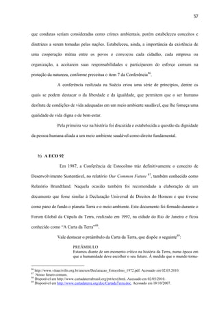 57

que condutas seriam consideradas como crimes ambientais, porém estabeleceu conceitos e
diretrizes a serem tomadas pelas nações. Estabeleceu, ainda, a importância da existência de
uma cooperação mútua entre os povos e convocou cada cidadão, cada empresa ou
organização, a aceitarem suas responsabilidades e participarem do esforço comum na
proteção da natureza, conforme preceitua o item 7 da Conferência86.
A conferência realizada na Suécia criou uma série de princípios, dentre os
quais se podem destacar o da liberdade e da igualdade, que permitem que o ser humano
desfrute de condições de vida adequadas em um meio ambiente saudável, que lhe forneça uma
qualidade de vida digna e de bem-estar.
Pela primeira vez na história foi discutida e estabelecida a questão da dignidade
da pessoa humana aliada a um meio ambiente saudável como direito fundamental.

b) A ECO 92
Em 1987, a Conferência de Estocolmo tráz definitivamente o conceito de
Desenvolvimento Sustentável, no relatório Our Common Future 87, também conhecido como
Relatório Brundtland. Naquela ocasião também foi recomendado a elaboração de um
documento que fosse similar à Declaração Universal de Direitos do Homem e que tivesse
como pano de fundo o planeta Terra e o meio ambiente. Este documento foi firmado durante o
Forum Global da Cúpula da Terra, realizado em 1992, na cidade do Rio de Janeiro e ficou
conhecido como “A Carta da Terra”88.
Vale destacar o preâmbulo da Carta da Terra, que dispõe o seguinte89:
PREÂMBULO
Estamos diante de um momento crítico na história da Terra, numa época em
que a humanidade deve escolher o seu futuro. À medida que o mundo torna86

http://www.vitaecivilis.org.br/anexos/Declaracao_Estocolmo_1972.pdf. Acessado em 02.05.2010.
Nosso futuro comum.
88
Disponível em http://www.cartadaterrabrasil.org/prt/text.html. Acessado em 02/05/2010.
89
Disponível em http://www.cartadaterra.org/doc/CartadaTerra.doc. Acessado em 18/10/2007.
87

 
