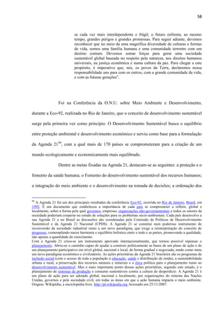 58

se cada vez mais interdependente e frágil, o futuro enfrenta, ao mesmo
tempo, grandes perigos e grandes promessas. Para seguir adiante, devemos
reconhecer que no meio da uma magnífica diversidade de culturas e formas
de vida, somos uma família humana e uma comunidade terrestre com um
destino comum. Devemos somar forças para gerar uma sociedade
sustentável global baseada no respeito pela natureza, nos direitos humanos
universais, na justiça econômica e numa cultura da paz. Para chegar a este
propósito, é imperativo que, nós, os povos da Terra, declaremos nossa
responsabilidade uns para com os outros, com a grande comunidade da vida,
e com as futuras gerações”.

Foi na Conferência da O.N.U. sobre Meio Ambiente e Desenvolvimento,
durante a Eco-92, realizada no Rio de Janeiro, que o conceito de desenvolvimento sustentável
surge pela primeira vez como princípio. O Desenvolvimento Sustentável busca o equilíbrio
entre proteção ambiental e desenvolvimento econômico e serviu como base para a formulação
da Agenda 2190, com a qual mais de 170 países se comprometeram para a criação de um
mundo ecologicamente e economicamente mais equilibrado.
Dentre as metas fixadas na Agenda 21, destacam-se as seguintes: a proteção e o
fomento da saúde humana; o Fomento do desenvolvimento sustentável dos recursos humanos;
a integração do meio ambiente e o desenvolvimento na tomada de decisões; a ordenação dos

90

A Agenda 21 foi um dos principais resultados da conferência Eco-92, ocorrida no Rio de Janeiro, Brasil, em
1992. É um documento que estabeleceu a importância de cada país se comprometer a refletir, global e
localmente, sobre a forma pela qual governos, empresas, organizações não-governamentais e todos os setores da
sociedade poderiam cooperar no estudo de soluções para os problemas sócio-ambientais. Cada país desenvolve a
sua Agenda 21 e no Brasil as discussões são coordenadas pela Comissão de Políticas de Desenvolvimento
Sustentável e da Agenda 21 Nacional (CPDS). A Agenda 21 se constitui num poderoso instrumento de
reconversão da sociedade industrial rumo a um novo paradigma, que exige a reinterpretação do conceito de
progresso, contemplando maior harmonia e equilíbrio holístico entre o todo e as partes, promovendo a qualidade,
não apenas a quantidade do crescimento.
Com a Agenda 21 criou-se um instrumento aprovado internacionalmente, que tornou possível repensar o
planejamento. Abriu-se o caminho capaz de ajudar a construir politicamente as bases de um plano de ação e de
um planejamento participativo em nível global, nacional e local, de forma gradual e negociada, tendo como meta
um novo paradigma econômico e civilizatório. As ações prioritárias da Agenda 21 brasileira são os programas de
inclusão social (com o acesso de toda a população à educação, saúde e distribuição de renda), a sustentabilidade
urbana e rural, a preservação dos recursos naturais e minerais e a ética política para o planejamento rumo ao
desenvolvimento sustentável. Mas o mais importante ponto dessas ações prioritárias, segundo este estudo, é o
planejamento de sistemas de produção e consumo sustentáveis contra a cultura do desperdício. A Agenda 21 é
um plano de ação para ser adotado global, nacional e localmente, por organizações do sistema das Nações
Unidas, governos e pela sociedade civil, em todas as áreas em que a ação humana impacta o meio ambiente.
Origem: Wikipédia, a enciclopédia livre. http://pt.wikipedia.org Acessado em 25/11/2007.

 