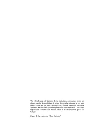 “Ao culpado que cair debaixo da tua jurisdição, considera-o como um
mísero, sujeito às condições da nossa depravada natureza, e em tudo
quanto estiver da tua parte, sem agravar a justiça, mostra-te piedoso e
clemente, porque ainda que são iguais todos os atributos de Deus, mais
resplandece e triunfa aos nossos olhos o da misericórdia que o da
Justiça.”
Miguel de Cervantes em “Dom Quixote”

 