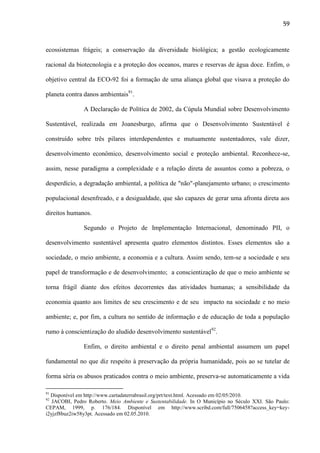 59

ecossistemas frágeis; a conservação da diversidade biológica; a gestão ecologicamente
racional da biotecnologia e a proteção dos oceanos, mares e reservas de água doce. Enfim, o
objetivo central da ECO-92 foi a formação de uma aliança global que visava a proteção do
planeta contra danos ambientais91.
A Declaração de Política de 2002, da Cúpula Mundial sobre Desenvolvimento
Sustentável, realizada em Joanesburgo, afirma que o Desenvolvimento Sustentável é
construído sobre três pilares interdependentes e mutuamente sustentadores, vale dizer,
desenvolvimento econômico, desenvolvimento social e proteção ambiental. Reconhece-se,
assim, nesse paradigma a complexidade e a relação direta de assuntos como a pobreza, o
desperdício, a degradação ambiental, a política de "não"-planejamento urbano; o crescimento
populacional desenfreado, e a desigualdade, que são capazes de gerar uma afronta direta aos
direitos humanos.
Segundo o Projeto de Implementação Internacional, denominado PII, o
desenvolvimento sustentável apresenta quatro elementos distintos. Esses elementos são a
sociedade, o meio ambiente, a economia e a cultura. Assim sendo, tem-se a sociedade e seu
papel de transformação e de desenvolvimento; a conscientização de que o meio ambiente se
torna frágil diante dos efeitos decorrentes das atividades humanas; a sensibilidade da
economia quanto aos limites de seu crescimento e de seu impacto na sociedade e no meio
ambiente; e, por fim, a cultura no sentido de informação e de educação de toda a população
rumo à conscientização do aludido desenvolvimento sustentável92.
Enfim, o direito ambiental e o direito penal ambiental assumem um papel
fundamental no que diz respeito à preservação da própria humanidade, pois ao se tutelar de
forma séria os abusos praticados contra o meio ambiente, preserva-se automaticamente a vida
91

Disponível em http://www.cartadaterrabrasil.org/prt/text.html. Acessado em 02/05/2010.
JACOBI, Pedro Roberto. Meio Ambiente e Sustentabilidade. In O Município no Século XXI. São Paulo:
CEPAM, 1999, p. 176/184. Disponível em http://www.scribd.com/full/7506458?access_key=keyi2yjzf8buz2iw58y3pt. Acessado em 02.05.2010.
92

 