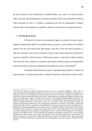 60

de forma genérica, nesse entendimento, a biodiversidade, sem a qual o ser humano jamais
sobreviverá, pois dela depende para o seu desenvolvimento. Houve um desequilíbrio brutal na
cadeia alimentar da Terra e o Homem é justamente esse fator de desequilíbrio. Portanto,
somente cabe a este restabelecer o equilíbrio e alinhar-se corretamente às regras da natureza.

c) O Protocolo de Kyoto
O Protocolo de Kyoto está diretamente ligado ao controle do efeito estufa e
redução do aquecimento global. Ao contrário do que se parece, o efeito estufa é um resultado
natural e não um mal causado pela ação humana. Sem ele a Terra não ficaria aquecida e a
vida, provavelmente, seria inviável no planeta. É que os raios solares penetram na atmosfera e
aquecem a superfície. Parte dos raios é refletida para espaço e outra parte é retida no planeta
sob a forma de calor. Todavia, as constantes intervenções humanas causam um desequilíbrio
nesse fato natural e acarreta um superaquecimento global que cresce a cada década93.
A principal ação humana que causa o superaquecimento global é a emissão de
gazes poluentes. Os gases relacionados no referido Tratado são o Dióxido de Carbono (CO2),

93

SILVA, José Afonso da. Direito Ambiental Constitucional. 6ª ed.. São Paulo: Malheiros, 2007. p. 66. “O
efeito estufa provém do desequilíbrio radioativo da Terra, que provoca alteração das temperaturas atmosféricas e
oceânicas e, assim, do ciclo hidrológico. O processo que leva a isso é, em síntese, o seguinte: a radiação solar é
absorvida de maneira natural pela superfície da Terra e redistribuída pela circulação atmosférica e oceânica, para
depois ser radiada para o espaço; a energia solar que chega a Terra é equilibrada pela radiação terrestre que sai;
qualquer fator que venha a alterar esse processo, ou, mesmo, a redistribuição da energia dentro da atmosfera e na
relação atmosfera/Terra/oceano, pode afetar o clima. É aí que entra o efeito da concentração de gases que
agravam as propriedades radioativas e suas concentrações já existentes na atmosfera., provocando o aumento do
aquecimento total. De fato, a atmosfera é constituída por uma mistura de gases tais como o nitrogênio (N 2) e
oxigênio (O2), Pequena quantidade de outros gases existe, os chamados “gases do efeito estufa”, como dióxido
de carbono (CO2), ozônio (O3), metano (CH4), óxido nitroso (N2O) e vapor d‟água (H2O). Tais gases recebem
esse nome exatamente porque apresentam a propriedade de reter o calor, da mesma forma que o revestimento
estufa sob a incidência do sol. O efeito estufa natural mantém a atmosfera em torno de 30º C mais aquecida,
possibilitando a vida no planeta, sem o qual seria impossível. Mas, o aumento artificial, por ação humana, com
emissões adicionais de gases efeito estufa, especialmente do dióxido de carbono (CO 2), gera aquecimento
adicional com efeitos que podem ser catastróficos para a Humanidade, como, por exemplo, o aumento do nível
do mar”.

 