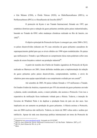 61

o Gás Metano (CH4), o Óxido Nitroso (N2O), os Hidrofluorcarbonos (HFCs), os
Perfluorcarbonos (PFCs) e o Hexafluoreto de Enxofre (SF6)94.
O protocolo de Kyoto é um Tratado Internacional, firmado em 1997, que
estabelece diretrizes para a redução de gazes poluentes emitidos pelos países industrializados,
baseado no Tratado da ONU sobre mudanças climáticas realizado no Rio de Janeiro, em
199295.
O objetivo principal do Protocolo de Kyoto é conseguir que, entre 2008 e 2012,
os países desenvolvidos reduzam em 5% suas emissões de gases poluentes causadores do
superaquecimento global para que os níveis obtidos em 1990 sejam restabelecidos. Os países
que ratificassem o Tratado e que falhassem no cumprimento dessa meta poderiam sofrer uma
sanção de serem forçados a reduzir sua produção industrial96.
A partir de reuniões dos Chefes de Estados signatários do Protocolo de Kyoto
realizada no Marrocos em 2001, foram definidas medidas para a implementação da redução
de gazes poluentes pelos países desenvolvidos, compreendendo, também, o envio de
relatórios para uma equipe especializada e seu cumprimento avaliado por um comitê97.
Até setembro de 2003, 84 países tinham firmado e 119 ratificaram o Tratado.
Os Estados Unidos da América, responsáveis por 55% da emissão de gazes poluentes em todo
o planeta, sendo considerado, assim, o maior poluidor, não assinou o Protocolo. Com isso a
expectativa da ratificação ficou totalmente voltada para a Rússia. Todavia, a intenção do
Governo de Wladimir Putin é de duplicar a produção bruta do país em dez anos. Isso
implicaria em um aumento na produção de gazes poluentes. A Rússia assinou o Protocolo,
mas em 2004 resolveu não ratificá-lo. Todavia, no início de 2005 voltou atrás e acabou por
ratificá-lo. Apesar de toda essa desavença política internacional em torno do Protocolo de
94

Disponível em www.onu-brasil.org.br. Acessado em 18/10/2007.
SILVA, José Afonso da. Direito Ambiental Constitucional. 6. ed. São Paulo: Malheiros. 2007, p. 67.
96
SILVA, José Afonso da. Ob. cit. p. 68.
97
Idem.
95

 