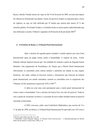 62

Kyoto, referido Tratado entrou em vigor no dia 16 de fevereiro de 2005, noventa dias depois
de a Rússia ter formalizado sua adesão. Assim, foi possível cumprir os requisitos para o início
de vigência, ou seja, ter sido ratificado por 55 nações que somem pelo menos 55 % das
emissões globais. Os Estados Unidos e a Austrália foram os únicos países industrializados que
não ratificaram o acordo. O Brasil é signatário do Protocolo de Kyoto desde 200298.

d) O Estatuto de Roma e o Tribunal Penal Internacional

Após o término da segunda guerra mundial o mundo aspirava por uma Corte
Internacional capaz de julgar crimes contra a humanidade. A respeito do tema, Carlos
Eduardo Adriano Japiassú leciona que “em realidade foi somente a partir da Segunda Guerra
Mundial e dos julgamentos de Nuremberg e de Tóquio que o Direito Penal Internacional
efetivamente se consolidou como ciência unitária e autônoma em relação às suas origens
históricas. Até então, embora já houvesse normas e documentos que tratavam da matéria
penal internacional, um estudo sistemático somente se consolidou com os surgimento dos
Tribunais Ad Hoc posteriores à guerra de 1939 a 1945”99.
A idéia era criar uma corte permanente para a tutela penal internacional de
crimes contra a humanidade. Com o advento da Guerra Fria, isso não foi possível. Todavia,
com a queda do socialismo soviético e a ascensão da nova ordem mundial tornou-se possível
reacender as discussões.
A ONU convocou, então, uma Conferência Diplomática, que ocorreu de 15 a
17 de jnho de 1998, em Roma e o Tribunal Penal Internacional foi aprovado com 120 votos a

98

SILVA, José Afonso da. Ob. cit. p. 68.
JAPIASSÚ, Carlos Eduardo Adriano. O Tribunal Penal Internacional – A Internacionalização do Direito
Penal. Rio de Janeiro: Lumen Juris, 2004, p. 16.
99

 