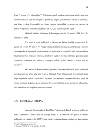 63

favor, 7 contra e 21 abstenções100. O Estatuto prevê sanções penais para aqueles que, em
conflitos armados, seja em situação de guerra seja de paz, cometerem os crimes alí definidos,
vale dizer, o crime de genocídio, os crimes contra a humanidade, os crimes de guerra e os
crimes de agressão, conforme preceitua o art. 5º, 1, do aludido diploma legal.
.

O Brasil ratificou o Estatudo de Roma por meio do Decreto nº 4.388, de 25 de

setembro de 2002.
Em matéria penal ambiental, o Estatuto de Roma tipicifou como crime de
guerra, em seu art. 8º, letra b, IV, “lançar intencionalmente um ataque, sabendo que o mesmo
causará perdas acidentais de vidas humanas ou ferimentos na população civil, danos em bens
de caráter civil ou prejuízos extensos, duradouros e graves no meio ambiente que se revelem
claramente excessivos em relação à vantagem militar global concreta e direta que se
previa”101.
O Estatuto de Roma adotou o princípio da responsabilização penal individual
ao prever em seu artigo 25, item 1 que o Tribunal Penal Internacional é competente para
julgar as pessoas físicas. A existência de países que permitem a responsabilização penal da
pessoa jurídica e de países que a rechaçam, levou os tratadistas a não encararem tal questão,
pois inviabilizaria o próprio acordo internacional.

2.7.2 – LEGISLAÇÃO INTERNA

Além da Constituição da República Federativa do Brasil, aplica-se ao Direito
Penal Ambiental a Parte Geral do Código Penal; a Lei 9605/98, que prevê os crimes
ambientais em espécie; a Lei 6453/77, que prevê a responsabilidade criminal por dano nuclear
100
101

JAPIASSÚ, op. cit., p. 112/113.
Decreto nº 4.388, de 25 de setembro de 2002.

 