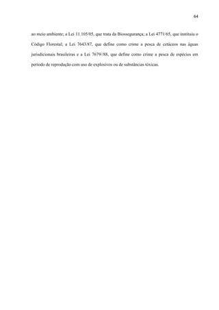 64

ao meio ambiente; a Lei 11.105/05, que trata da Biossegurança; a Lei 4771/65, que instituiu o
Código Florestal; a Lei 7643/87, que define como crime a pesca de cetáceos nas águas
jurisdicionais brasileiras e a Lei 7679//88, que define como crime a pesca de espécies em
período de reprodução com uso de explosivos ou de substâncias tóxicas.

 