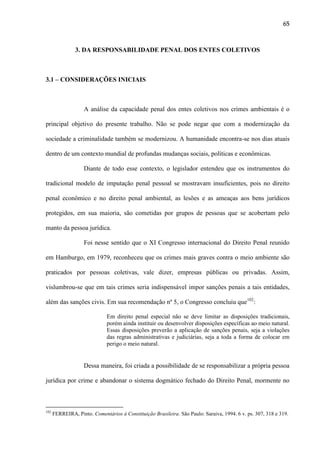 65

3. DA RESPONSABILIDADE PENAL DOS ENTES COLETIVOS

3.1 – CONSIDERAÇÕES INICIAIS

A análise da capacidade penal dos entes coletivos nos crimes ambientais é o
principal objetivo do presente trabalho. Não se pode negar que com a modernização da
sociedade a criminalidade também se modernizou. A humanidade encontra-se nos dias atuais
dentro de um contexto mundial de profundas mudanças sociais, políticas e econômicas.
Diante de todo esse contexto, o legislador entendeu que os instrumentos do
tradicional modelo de imputação penal pessoal se mostravam insuficientes, pois no direito
penal econômico e no direito penal ambiental, as lesões e as ameaças aos bens jurídicos
protegidos, em sua maioria, são cometidas por grupos de pessoas que se acobertam pelo
manto da pessoa jurídica.
Foi nesse sentido que o XI Congresso internacional do Direito Penal reunido
em Hamburgo, em 1979, reconheceu que os crimes mais graves contra o meio ambiente são
praticados por pessoas coletivas, vale dizer, empresas públicas ou privadas. Assim,
vislumbrou-se que em tais crimes seria indispensável impor sanções penais a tais entidades,
além das sanções civis. Em sua recomendação nº 5, o Congresso concluiu que102:
Em direito penal especial não se deve limitar as disposições tradicionais,
porém ainda instituir ou desenvolver disposições específicas ao meio natural.
Essas disposições preverão a aplicação de sanções penais, seja a violações
das regras administrativas e judiciárias, seja a toda a forma de colocar em
perigo o meio natural.

Dessa maneira, foi criada a possibilidade de se responsabilizar a própria pessoa
jurídica por crime e abandonar o sistema dogmático fechado do Direito Penal, mormente no

102

FERREIRA, Pinto. Comentários à Constituição Brasileira. São Paulo: Saraiva, 1994. 6 v. ps. 307, 318 e 319.

 