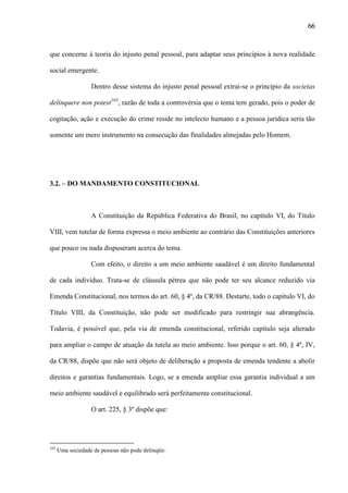66

que concerne à teoria do injusto penal pessoal, para adaptar seus princípios à nova realidade
social emergente.
Dentro desse sistema do injusto penal pessoal extrai-se o princípio da societas
delinquere non potest103, razão de toda a controvérsia que o tema tem gerado, pois o poder de
cogitação, ação e execução do crime reside no intelecto humano e a pessoa jurídica seria tão
somente um mero instrumento na consecução das finalidades almejadas pelo Homem.

3.2. – DO MANDAMENTO CONSTITUCIONAL

A Constituição da República Federativa do Brasil, no capítulo VI, do Título
VIII, vem tutelar de forma expressa o meio ambiente ao contrário das Constituições anteriores
que pouco ou nada dispuseram acerca do tema.
Com efeito, o direito a um meio ambiente saudável é um direito fundamental
de cada indivíduo. Trata-se de cláusula pétrea que não pode ter seu alcance reduzido via
Emenda Constitucional, nos termos do art. 60, § 4º, da CR/88. Destarte, todo o capítulo VI, do
Título VIII, da Constituição, não pode ser modificado para restringir sua abrangência.
Todavia, é possível que, pela via de emenda constitucional, referido capítulo seja alterado
para ampliar o campo de atuação da tutela ao meio ambiente. Isso porque o art. 60, § 4º, IV,
da CR/88, dispõe que não será objeto de deliberação a proposta de emenda tendente a abolir
direitos e garantias fundamentais. Logo, se a emenda ampliar essa garantia individual a um
meio ambiente saudável e equilibrado será perfeitamente constitucional.
O art. 225, § 3º dispõe que:

103

Uma sociedade de pessoas não pode delinqüir.

 