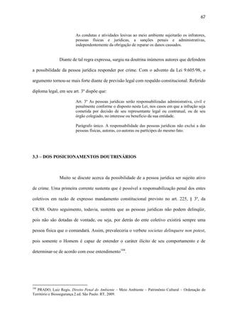67

As condutas e atividades lesivas ao meio ambiente sujeitarão os infratores,
pessoas físicas e jurídicas, a sanções penais e administrativas,
independentemente da obrigação de reparar os danos causados.

Diante de tal regra expressa, surgiu na doutrina inúmeros autores que defendem
a possibilidade da pessoa jurídica responder por crime. Com o advento da Lei 9.605/98, o
argumento tornou-se mais forte diante de previsão legal com respaldo constitucional. Referido
diploma legal, em seu art. 3º dispõe que:
Art. 3º As pessoas jurídicas serão responsabilizadas administrativa, civil e
penalmente conforme o disposto nesta Lei, nos casos em que a infração seja
cometida por decisão de seu representante legal ou contratual, ou de seu
órgão colegiado, no interesse ou benefício da sua entidade.
Parágrafo único. A responsabilidade das pessoas jurídicas não exclui a das
pessoas físicas, autoras, co-autoras ou partícipes do mesmo fato.

3.3 – DOS POSICIONAMENTOS DOUTRINÁRIOS

Muito se discute acerca da possibilidade de a pessoa jurídica ser sujeito ativo
de crime. Uma primeira corrente sustenta que é possível a responsabilização penal dos entes
coletivos em razão de expresso mandamento constitucional previsto no art. 225, § 3º, da
CR/88. Outro seguimento, todavia, sustenta que as pessoas jurídicas não podem delinqüir,
pois não são dotadas de vontade, ou seja, por detrás do ente coletivo existirá sempre uma
pessoa física que o comandará. Assim, prevaleceria o verbete societas delinquere non potest,
pois somente o Homem é capaz de entender o caráter ilícito de seu comportamento e de
determinar-se de acordo com esse entendimento104.

104

PRADO, Luiz Regis. Direito Penal do Ambiente – Meio Ambiente – Patrimônio Cultural – Ordenação do
Território e Biossegurança.2.ed. São Paulo: RT, 2009.

 