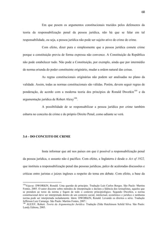 68

Em que pesem os argumentos constitucionais trazidos pelos defensores da
teoria da responsabilização penal da pessoa jurídica, não há que se falar em tal
responsabilidade, ou seja, a pessoa jurídica não pode ser sujeito ativo de crime de crime.
Com efeito, dizer pura e simplesmente que a pessoa jurídica comete crime
porque a constituição previu de forma expressa não convence. A Constituição da República
não pode estabelecer tudo. Não pode a Constituição, por exemplo, ainda que por intermédio
de norma oriunda do poder constituinte originário, mudar a ordem natural das coisas.
As regras constitucionais originárias não podem ser analisadas no plano da
validade. Assim, todas as normas constitucionais são válidas. Porém, devem seguir regras de
ponderação, de acordo com a moderna teoria dos princípios de Ronald Dworkin 105 e da
argumentação jurídica de Robert Alexy106.
A possibilidade de se responsabilizar a pessoa jurídica por crime também
esbarra no conceito de crime e do próprio Direito Penal, como adiante se verá.

3.4 – DO CONCEITO DE CRIME

Insta informar que até nos países em que é possível a responsabilização penal
da pessoa jurídica, o assunto não é pacífico. Com efeito, a Inglaterra é desde o Act of 1922,
que instituiu a responsabilização penal das pessoas jurídicas, palco de acaloradas discussões e
críticas entre juristas e juízes ingleses a respeito do tema em debate. Com efeito, a base da

105

Veja-se: DWORKIN, Ronald. Uma questão de princípio. Tradução Luís Carlos Borges. São Paulo: Martins
Fontes, 2005. O autor discorre sobre métodos de interpretação e declara a falência dos textualistas, aqueles que
se prendem ao texto da norma e fogem de todo o contexto principiológico. Segundo Dworkin, a norma
constitucional deve ser interpretada dentro de um contexto social, intelectual, econômico e jurídico e nenhuma
norma pode ser interpretada isoladamente. Idem: DWORKIN, Ronald. Levando os direitos a sério. Tradução
Jefferson Luiz Camargo. São Paulo: Martins Fontes, 2007.:
106
ALEXY, Robert. Teoria da Argumentação Jurídica. Tradução Zilda Hutchinson Schild Silva. São Paulo:
Landy Editora, 2005.

 