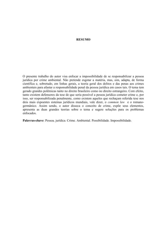 RESUMO

O presente trabalho do autor visa enfocar a impossibilidade de se responsabilizar a pessoa
jurídica por crime ambiental. Não pretende esgotar a matéria, mas, sim, adapta, de forma
científica e, sobretudo, em linhas gerais, a teoria geral dos delitos e das penas aos crimes
ambientais para afastar a responsabilidade penal da pessoa jurídica em casos tais. O tema tem
gerado grandes polêmicas tanto no direito brasileiro como no direito estrangeiro. Com efeito,
tanto existem defensores da tese de que seria possível a pessoa jurídica cometer crime e, por
isso, ser responsabilizada penalmente, como existem aqueles que rechaçam referida tese nos
dois mais expoentes sistemas jurídicos mundiais, vale dizer, o common law e o romanogermânico. Assim sendo, o autor disseca o conceito de crime, expõe seus elementos,
apresenta as duas grandes teorias sobre o tema e sugere soluções para os problemas
enfocados.
Palavras-chave: Pessoa. jurídica. Crime. Ambiental. Possibilidade. Impossibilidade.

 
