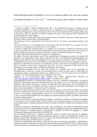 69

responsabilização penal na Inglaterra é a mens rea, elemento subjetivo do crime que consiste
na intenção do agente, e o actus reus107. Acrescente-se que o direito inglês e o direito norte-

107

Corporate Liability - Offences Requiring Mens Rea - The Identification Principle. Companies may be
criminally responsible for offences requiring mens rea by application of the identification principle. This
principle acknowledges the existence of corporate officers who are the embodiment of the company when acting
in its business. Their acts and states of mind are deemed to be those of the company, they are deemed to be
"controlling officers" of the company.
Where a company is relying upon a defence that requires evidence of a belief or other state of mind, this must be
the belief or state of mind of such a controlling officer.
The leading case of Tesco Supermarkets Ltd v Nattrass [1972] AC 153 restricts such corporate liability to the
acts of:
"The Board of Directors, the Managing Director and perhaps other superior officers of a company who carry
out functions of management and speak and act as the company."
In seeking to identify the "directing mind" of a company, you will need to consider the constitution of the
company concerned (with the aid of memorandum/articles of association/actions of directors or the company in
general meeting) and consider any reference in statutes to offences committed by officers of a company.
The scope of the identification principle is subject to two qualifications:
The Board of Directors may delegate some of their responsibilities of management, giving to the delegate full
discretion to act independently of any further instruction from them. The identification principle applies to the
delegate acting within the scope of the delegation. See Esseden Engineering Company v Maile [1982] RTR 260.
In exceptional circumstances, the limited definition of controlling officers above may be inappropriate where its
application would defeat the intention of the particular provision, which must be examined for content and
policy. In Meridian Global Funds Management Asia Ltd v Securities Commission [1995] WLR 413, the
knowledge of an investment officer was held to be attributable to the company.
The identification principle does not permit the creation of a corporate mens rea by aggregating the
knowledge/states of mind of a number of (controlling) officers. Several innocent states of mind cannot be
aggregated to produce a single guilty corporate one, as held in Crown v P & O European Ferries Ltd [1990] 93
Cr App R. For a more detailed discussion see <Archbold 17-30 to 17-33>.
Disponível no site governamental inglês chamado THE CROW PROCECUTION SERVICE em
<http://www.cps.gov.uk/legal/section12/chapter_o.html>. Acessado em 13/11/2007.
Responsabilidade Corporativa - Infrações penais exigem a Mens Rea - Princípio da Identificação. As empresas
podem ser criminalmente responsáveis pelas infrações penais que exigem mens rea por aplicação do princípio da
identidade. Este princípio reconhece a existência de funcionários das empresas que são a personificação da
empresa no exercício da suas atividades. Seus atos e estados de espírito são considerados os da sociedade, vale
dizer, eles são considerados os "oficiais de controle" da empresa.
Quando uma empresa pratica um ato que exige a prova de uma crença ou outro estado de espírito, essa vontade
deve ser a vontade de tal oficial de controle. O processo de liderança de supermercados Tesco Ltd Nattrass
[1972] AC 153 restringe à responsabilidade corporativa, os atos do Conselho de Administração, do diretor-geral
e, talvez, de outros oficiais superiores de uma empresa que exercem funções de gestão e que falam e agem como
se fossem a própria empresa."
Na tentativa de identificar a mente que dirige uma empresa, é necessário considerar a constituição da sociedade
no caso concreto (com a ajuda do objeto social, do estatuto, dos atos de administração ou do que ficou decidido
em assembléia geral) e considerar qualquer referência no estatuto aos delitos cometidos por funcionários de uma
empresa.
O alcance do princípio de identificação está sujeito a duas qualificações: O Conselho de Administração pode
delegar algumas das suas responsabilidades de gestão, dando ao delegado poder para agir independentemente de
qualquer instrução e o princípio aplica-se a identificação do delegado, no âmbito da delegação. V. acórdão
Companhia de Engenharia Esseden Maile [1982] RTR 260.
Em circunstâncias excepcionais, a definição limitada de controlar os agentes acima pode não ser adequada,
quando a sua aplicação contrariar o objeto da disposição especial, que deve ser examinada pelo conteúdo. Em
Meridian Global Funds Management Asia Ltd v Comissão de Valores Mobiliários [1995] WLR 413, o ato de um
oficial de investimento foi considerado imputável à sociedade.

O princípio de identificação não permite a criação de uma mens rea empresarial, agregando o conhecimento e
estados de espírito de um número tal, composto de oficiais (funcionários controladores). Vários estados de mente
inocente não podem ser agregados para produzir um único culpado corporativo, como realizado em v Crown P &

 