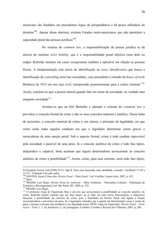 70

americano são fundados em precedentes legais da jurisprudência e há pouca influência da
doutrina108. Apesar dessa abertura, existem Estados norte-americanos que não permitem a
capacidade penal das pessoas jurídicas109.
No sistema do common law, a responsabilização da pessoa jurídica se dá
através do instituto strict liability, que é a responsabilidade penal objetiva (sem dolo ou
culpa). Referido instituto em casos excepcionais também é aplicável em relação às pessoas
físicas. A fundamentação está teoria da identificação ou teory identification que busca a
identificação do controlling mind nas sociedades, cujo precedente é oriundo da house of lords
Britânica de 1915 em um caso civil, transportado posteriormente para a esfera criminal

110.

Assim, concluiu-se que a pessoa natural quando fala em nome da sociedade, na verdade atua
enquanto sociedade111.
Acentue-se que na Grã Bretanha é adotado o sistema do commom law e
prevalece o conceito formal de crime e não os seus conceitos material e analítico. Nessa linha
de raciocínio, o conceito material de crime é, em síntese, o princípio da legalidade, em que
crime serão todas aquelas condutas em que o legislador determinar serem graves e
merecedoras de uma sanção penal. Sob o aspecto formal, crime é toda conduta reprovável
pela sociedade e passível de uma pena. Já o conceito analítico de crime é todo fato típico,
antijurídico e culpável. Insta acentuar que alguns doutrinadores acrescentam ao conceito
analítico de crime a punibilidade112. Assim, crime, para essa corrente, seria todo fato típico,

O European Ferries Ltd [1990] 93 Cr App R. Para uma discussão mais detalhada, consulte <Archbold 17-30 a
17-33>. Tradução livre pelo autor.
108
SANTOS, Juares Cirino dos. Direito Penal – Parte Geral. 3.ed. Curitiba: Lumen Juris, 2007, p. 431.
109
Idem.
110
PRADO, Luiz Regis. Direito Penal do Ambiente – Meio Ambiente – Patrimônio Cultural – Ordenação do
Território e Biossegurança.2.ed. São Paulo: RT, 2009, p. 129.
111
PRADO, Luiz Regis.
112
O professor Jorge de Figueiredo Dias é um dos que acrescentam a punibilidade ao conceito analítico de
crime. Referido mestre sustenta que nos dias atuais, ao se falar em uma teoria funcionalista, é impossível
dissociar a punibilidade do conceito de crime, pois a finalidade do Direito Penal está ligada à função
ressocializadora e preventiva da pena. Se o legislador entendeu que o agente em determinados casos é isento de
pena, é porque a mesma não atenderia à sua dignidade penal. DIAS, Jorge de Figueiredo. Direito Penal – Parte
Geral – Tomo 1. 1. ed. brasileira e 2. ed. portuguesa. Coimbra: Coimbra e Revista dos Tribunais, 2007, p. 280.

 