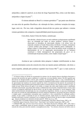 71

antijurídico, culpável e punível, ou no dizer de Jorge Figueiredo Dias, crime e um fato típico,
antijurídico e digno de pena113.
O sistema adotado no Brasil é o romano-germânico114 que pauta suas diretrizes
em uma série de questões filosóficas e de valoração de fatos, conforme variações de tempo,
lugar, meio etc.. Por isso, toda a dogmática desenvolvida nos países que adotam o sistema
romano-germânico não comporta a responsabilidade penal da pessoa jurídica.
Com efeito, Juarez Cirino dos Santos, sustenta que:
Sem dúvida, o direito do povo ao meio ambiente ecologicamente equilibrado
deve ser protegido por todos os meios jurídicos, inclusive penais –
observados os princípios de intervenção mínima e de ultima ratio da
repressão criminal no Estado Democrático de Direito. Contudo, criminalizar
a pessoa jurídica para proteger o meio ambiente parece inadequado, ou
porque a pena é o instrumento menos eficaz de política social, ou porque as
determinações do ser (a organização psicossomática do ser humano)
constituem o limite intransponível das proposições do dever ser (a
criminalização da pessoa jurídica, como simples criação legal)115.

Acentue-se que a pretensão desta pesquisa é adaptar cientificamente as duas
posições dominantes acerca do conceito de crime aos injustos penais ambientais, vale dizer, a
teoria tripartite, adotada pelo professor espanhol José Cerezo Mir116, que é a mais aceita no

113

“O Notável esforço de Wolter de reconstrução do sistema à luz de supostos básicos teleológico-funcionais e
racionais não encontrou até agora a audiência e o estudo que, em nossa opinião, merece. Há nele sugestões que
não devem ser desaproveitadas e devem, pelo contrário, ser prosseguidas, como é o caso, nomeadamente, da
tentativa de construção de um sistema unitário integral da dogmática jurídico-penal e jurídico-processual-penal,
da aproximação das temáticas do conceito material de crime e da doutrina do fato punível, da acentuação do
condicionamento desta doutrina pelas proposições político-criminais básicas. Deve porém reconhecer-se que, no
estado em que Wolter deixou até agora o seu estudo, os tempos não estão ainda maduros para a substituição
sistemática preconizada: seja porque deste modo se subalternizam até um ponto, insuportável para a teoria e para
a praxis, as categorias tradicionais do tipo de ilícito e do tipo de culpa; seja porque as “novas categorias” estão
ainda insuficientemente desimplicadas nas suas conseqüências dogmáticas, máxime, no que toca à distrubuição
das causas de exclusão da responsabilidade por diversas categorias dogmáticas, seja porque não parece suficiente
o simples apelo a considerações extra-penais para caracterizar a nova característica da atribuição políticojurídica. O que conduz à conclusão de que no momento presente, ainda mesmo no contexto de um sistema
teológico-funcional e racional, continuam a ser as categorias do tipo de ilícito, do tipo de culpa e da punibilidade
que devem considerar-se os elementos do facto punível”. DIAS, op. cit., p. 265.
114
DAVID, René. Os Grandes Sistemas do Direito Contemporâneo. São Paulo: Martis Fontes, 2002, p. 85.
115
SANTOS, Juares Cirino dos. Direito Penal – Parte Geral. 3.ed. Curitiba: Lumen Juris, 2007, p. 432.
116
CEREZO MIR, José. Derecho Penal Parte General. São Paulo: Revista dos Tribunais, 2007, p381. Para o
autor citado, a puniblidade, apesar de possuir elementos e conteúdo próprios, não poderia ser acrescentada ao
conceito de crime, pois seria tão somente a conseqüência do crime. “Los distintos elementos del delito están en

 
