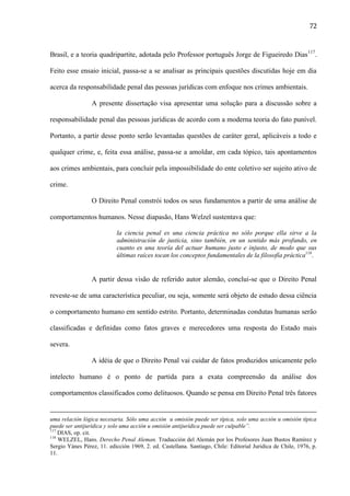 72

Brasil, e a teoria quadripartite, adotada pelo Professor português Jorge de Figueiredo Dias 117.
Feito esse ensaio inicial, passa-se a se analisar as principais questões discutidas hoje em dia
acerca da responsabilidade penal das pessoas jurídicas com enfoque nos crimes ambientais.
A presente dissertação visa apresentar uma solução para a discussão sobre a
responsabilidade penal das pessoas jurídicas de acordo com a moderna teoria do fato punível.
Portanto, a partir desse ponto serão levantadas questões de caráter geral, aplicáveis a todo e
qualquer crime, e, feita essa análise, passa-se a amoldar, em cada tópico, tais apontamentos
aos crimes ambientais, para concluir pela impossibilidade do ente coletivo ser sujeito ativo de
crime.
O Direito Penal constrói todos os seus fundamentos a partir de uma análise de
comportamentos humanos. Nesse diapasão, Hans Welzel sustentava que:
la ciencia penal es una ciencia práctica no sólo porque ella sirve a la
administración de justicia, sino también, en un sentido más profundo, en
cuanto es una teoría del actuar humano justo e injusto, de modo que sus
últimas raíces tocan los conceptos fundamentales de la filosofía práctica118.

A partir dessa visão de referido autor alemão, conclui-se que o Direito Penal
reveste-se de uma característica peculiar, ou seja, somente será objeto de estudo dessa ciência
o comportamento humano em sentido estrito. Portanto, determinadas condutas humanas serão
classificadas e definidas como fatos graves e merecedores uma resposta do Estado mais
severa.
A idéia de que o Direito Penal vai cuidar de fatos produzidos unicamente pelo
intelecto humano é o ponto de partida para a exata compreensão da análise dos
comportamentos classificados como delituosos. Quando se pensa em Direito Penal três fatores

uma relación lógica necesaria. Sólo uma acción u omisión puede ser típica, solo uma acción u omisión típica
puede ser antijurídica y solo uma acción u omisión antijurídica puede ser culpable”.
117
DIAS, op. cit.
118
WELZEL, Hans. Derecho Penal Aleman. Traducción del Alemán por los Profesores Juan Bustos Ramírez y
Sergio Yánes Pérez, 11. edicción 1969, 2. ed. Castellana. Santiago, Chile: Editorial Juridica de Chile, 1976, p.
11.

 