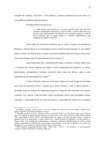 73

emergem de imediato, vale dizer, o fato delituoso, a pessoa responsável por esse fato e as
conseqüências jurídicas impostas pela lei.
Giuseppe Bettiol lecionava que:
[...] todo direito penal resume-se, em nossa opinião numa série de fatos
humanos considerados delituosos e, neste sentido, o direito penal deve ser
havido como objetivamente considerado: mas justamente porque se trata de
fatos humanos, não se pode esquecer o Homem, dedicando-se uma
indagação da espécie criminosa119.

Nessa linha de raciocínio conclui-se que o crime é sempre um produto do
Homem e o Direito Penal só vai preocupar-se com o estudo de fatos humanos. É uma ciência
prática, no dizer de Welzel, pois se coloca a serviço da administração da Justiça e, bem assim,
inicia seus estudos a partir do agir humano justo ou injusto120.
Jorge Figueiredo Dias, criminalista português, conceitua o Direito Penal como
o “conjunto das normas jurídicas que ligam a certos comportamentos humanos, os crimes,
determinadas conseqüências jurídicas privativas desse ramo do direito, onde a mais
importante destas conseqüências é a pena121”.
Assim, o Homem, como ser social que é, pauta seu modo de agir na sociedade
com bases em premissas éticas e morais que constrói durante a vida e, dessa maneira, a
sociedade firma um sistema de cooperação equitativa e espera de cada indivíduo uma conduta
conforme esse sistema. Cada indivíduo, assim considerado, possui duas faculdades morais,
vale dizer, a capacidade de ter um senso de justiça e a capacidade de formar uma concepção

119

BETTIOL, Giuseppe. Direito Penal – Vol. III. Tradução de Paulo José da Costa Júnior e Alberto Silva
Franco. São Paulo: Revista dos Tribunais, 1976, p. 3.
120
TOLEDO, Francisco de Assis. Princípios Básicos de Direito Penal. 5. ed. São Paulo: Saraiva, p. 2. Em sua
obra, o Ex-Ministro e um dos que participaram da reforma do C.P. de 1984 comenta as lições de Hans Welzel
sobre a praticidade do Direito Penal e sua função primária de criação, vale dizer, que não se limita a repetir as
palavras da lei ou a traduzir-lhes o sentido estático ou a vontade histórica do legislador. Em suas palavras, o
“direito penal é um conjunto de conhecimentos e princípios, ordenados metodicamente, de modo a tornar
possível a elucidação do conteúdo das normas penais e dos institutos em que elas se agrupam, com vistas à sua
aplicação aos casos ocorrentes, segundo critérios rigorosos de justiça”.
121
DIAS, Jorge de Figueiredo. Direito Penal – Parte Geral – Tomo 1. 1. ed. brasileira e 2. ed. portuguesa.
Coimbra: Coimbra e Revista dos Tribunais, 2007, p. 3

 