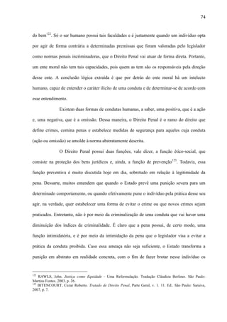 74

do bem122. Só o ser humano possui tais faculdades e é justamente quando um indivíduo opta
por agir de forma contrária a determinadas premissas que foram valoradas pelo legislador
como normas penais incriminadoras, que o Direito Penal vai atuar de forma direta. Portanto,
um ente moral não tem tais capacidades, pois quem as tem são os responsáveis pela direção
desse ente. A conclusão lógica extraída é que por detrás do ente moral há um intelecto
humano, capaz de entender o caráter ilícito de uma conduta e de determinar-se de acordo com
esse entendimento.
Existem duas formas de condutas humanas, a saber, uma positiva, que é a ação
e, uma negativa, que é a omissão. Dessa maneira, o Direito Penal é o ramo do direito que
define crimes, comina penas e estabelece medidas de segurança para aqueles cuja conduta
(ação ou omissão) se amolde à norma abstratamente descrita.
O Direito Penal possui duas funções, vale dizer, a função ético-social, que
consiste na proteção dos bens jurídicos e, ainda, a função de prevenção123. Todavia, essa
função preventiva é muito discutida hoje em dia, sobretudo em relação à legitimidade da
pena. Dessarte, muitos entendem que quando o Estado prevê uma punição severa para um
determinado comportamento, ou quando efetivamente pune o indivíduo pela prática desse seu
agir, na verdade, quer estabelecer uma forma de evitar o crime ou que novos crimes sejam
praticados. Entretanto, não é por meio da criminalização de uma conduta que vai haver uma
diminuição dos índices de criminalidade. É claro que a pena possui, de certo modo, uma
função intimidatória, e é por meio da intimidação da pena que o legislador visa a evitar a
prática da conduta proibida. Caso essa ameaça não seja suficiente, o Estado transforma a
punição em abstrato em realidade concreta, com o fim de fazer brotar nesse indivíduo os

122

RAWLS, John. Justiça como Equidade - Uma Reformulação. Tradução Cláudioa Berliner. São Paulo:
Martins Fontes. 2003. p. 26.
123
BITENCOURT, Cezar Roberto. Tratado de Direito Penal, Parte Geral, v. 1. 11. Ed.. São Paulo: Saraiva,
2007, p. 7.

 
