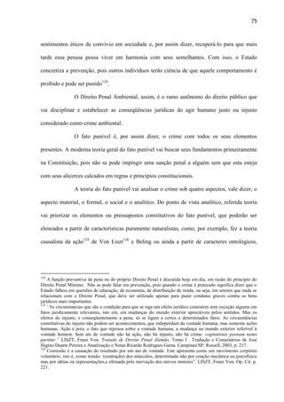 75

sentimentos éticos de convívio em sociedade e, por assim dizer, recuperá-lo para que mais
tarde essa pessoa possa viver em harmonia com seus semelhantes. Com isso, o Estado
concretiza a prevenção, pois outros indivíduos terão ciência de que aquele comportamento é
proibido e pode ser punido124.
O Direito Penal Ambiental, assim, é o ramo autônomo do direito público que
vai disciplinar e estabelecer as conseqüências jurídicas do agir humano justo ou injusto
considerado como crime ambiental.
O fato punível é, por assim dizer, o crime com todos os seus elementos
presentes. A moderna teoria geral do fato punível vai buscar seus fundamentos primeiramente
na Constituição, pois não se pode impingir uma sanção penal a alguém sem que esta esteja
com seus alicerces calcados em regras e princípios constitucionais.
A teoria do fato punível vai analisar o crime sob quatro aspectos, vale dizer, o
aspecto material, o formal, o social e o analítico. Do ponto de vista analítico, referida teoria
vai priorizar os elementos ou pressupostos constitutivos do fato punível, que poderão ser
elencados a partir de características puramente naturalistas, como, por exemplo, fez a teoria
causalista da ação125 de Von Liszt126 e Beling ou ainda a partir de caracteres ontológicos,

124

A função preventiva da pena ou do próprio Direito Penal é discutida hoje em dia, em razão do princípio do
Direito Penal Mínimo. Não se pode falar em prevenção, pois quando o crime é praticado significa dizer que o
Estado falhou em questões de educação, de economia, de distribuição de renda, ou seja, em setores que nada se
relacionam com o Direito Penal, que deve ser utilizado apenas para punir condutas graves contra os bens
jurídicos mais importantes.
125
“As circunstancias que são a condição para que se siga um efeito jurídico consistem sem exceção alguma em
fatos juridicamente relevantes, isto em, em mudanças do mundo exterior apreciáveis pelos sentidos. Mas os
efeitos do injusto, e conseqüentemente a pena, só se ligam a certos e determinados fatos. As circunstâncias
constitutivas do injusto não podem ser acontecimentos, que independam da vontade humana, mas somente ações
humanas. Ação é pois, o fato que repousa sobre a vontade humana, a mudança no mundo exterior referível à
vontade homem. Sem ato de vontade não há ação, não há injusto, não há crime: cogitationis poenam nemo
partitur.” LISZT, Franz Von. Tratado de Direito Penal Alemão, Tomo I . Tradução e Comentários de José
Higino Duarte Pereira e Atualização e Notas Ricardo Rodrigues Gama. Campinas/SP: Russell, 2003, p. 217.
126
Comissão é a causação do resultado por um ato de vontade. Este apresenta como um movimento corpóreo
voluntário, isto é, como tensão (contração) dos músculos, determinada não por coação mecânica ou psicofísica
mas por idéias ou representações,e efetuada pela inervação dos nervos motores”. LISZT, Franz Von. Op. Cit. p.
221.

 