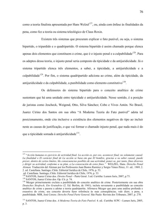 76

como a teoria finalista apresentada por Hans Welzel127, ou, ainda com ênfase às finalidades da
pena, como fez a teoria ou sistema teleológico de Claus Roxin.
Existem três sistemas que procuram explicar o fato punível, ou seja, o sistema
bipartido, o tripardido e o quadripartido. O sistema bipartido é assim chamado porque elenca
apenas dois elementos que constituem o crime, que é o injusto penal e a culpabilidade 128. Para
os adeptos dessa teoria, o injusto penal seria composto da tipicidade e da antijuridicidade. Já o
sistema tripartido elenca três elementos, a saber, a tipicidade, a antijuridicidade e a
culpabilidade129. Por fim, o sistema quadripartido adiciona ao crime, além da tipicidade, da
antijuridicidade e da culpabilidade, a punibilidade como elemento constitutivo130.
Os defensores do sistema bipartido para o conceito analítico de crime
sustentam que há uma unidade entre tipicidade e antijuridicidade. Nesse sentido, é a posição
de juristas como Jescheck, Weigend, Otto, Silva Sánchez; Cobo e Vives Antón. No Brasil,
Juarez Cirino dos Santos em sua obra “A Moderna Teoria do Fato punível” adota tal
posicionamento, onde cita inclusive a existência dos elementos negativos do tipo ao incluir
neste as causas de justificação, o que vai formar o chamado injusto penal, que nada mais é do
que a tipicidade somada à antijuridicidade131.

127

“Acción humana es ejercicio de actividad final. La acción es, por eso, acontecer final, no solamente causal.
La finalidad o El carácter final de La acción se basa em que El hombre, gracias a su saber causal, puede
prever, dentro de certos limites, lãs consecuencias posibles de sua actividad, poner-se, por tanto, fines diversos
y dirigir su actividad, conforme a su plan, a La consecución de estos fines.” WELZEL, Hans. Derecho Penal
Aleman. Traducción del Aleman por los Professores Juan Bustos Ramirez y Sergio Yánes Pérez, 11. ed.. 1969, 2.
2. ed. Castellana. Santiago, Chile: Editorial Juridica de Chile, 1976, p. 53.
ed. Castellana. Santiago, Chile: Editorial Juridica de Chile, 1976, p. 53.
128
SANTOS, Juarez Cirino dos. Direito Penal – Parte Geral. 3.ed. Curitiba: Lumen Juris, 2007, p.73.
129
SANTOS, Juarez Cirino dos. Op. Cit. p. 74.
130
Mezger primeiramente excluiu a punibilidade do conceito analítico de crime. Posteriormente em sua obra
Deutsches Strafrech, Ein Gruindriss (2. Ed. Berlim, de 1941), incluiu novamente a punibilidade ao conceito
analítico de crime e passou a adotar a teoria quadripartite. Afirmava Mezger que para uma análise profunda e
exaustiva do crime, seu conceito deveria fazer referência às suas conseqüências, vale dizer, a pena, a
punibilidade. MIR, José Cerezo. Derecho Penal Parte General. São Paulo: Revista dos Tribunais, 2007, p. 278.
131

SANTOS, Juarez Cirino dos. A Moderna Teoria do Fato Punível. 4. ed.. Curitiba: ICPC - Lumen Juris, 2005,
p. 3.

 