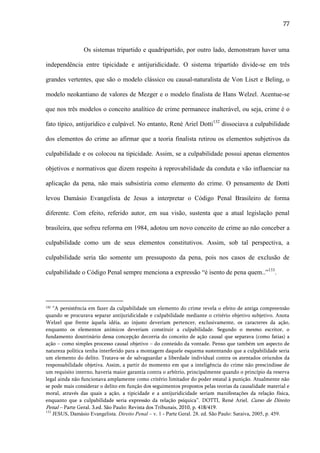77

Os sistemas tripartido e quadripartido, por outro lado, demonstram haver uma
independência entre tipicidade e antijuridicidade. O sistema tripartido divide-se em três
grandes vertentes, que são o modelo clássico ou causal-naturalista de Von Liszt e Beling, o
modelo neokantiano de valores de Mezger e o modelo finalista de Hans Welzel. Acentue-se
que nos três modelos o conceito analítico de crime permanece inalterável, ou seja, crime é o
fato típico, antijurídico e culpável. No entanto, René Ariel Dotti132 dissociava a culpabilidade
dos elementos do crime ao afirmar que a teoria finalista retirou os elementos subjetivos da
culpabilidade e os colocou na tipicidade. Assim, se a culpabilidade possui apenas elementos
objetivos e normativos que dizem respeito à reprovabilidade da conduta e vão influenciar na
aplicação da pena, não mais subsistiria como elemento do crime. O pensamento de Dotti
levou Damásio Evangelista de Jesus a interpretar o Código Penal Brasileiro de forma
diferente. Com efeito, referido autor, em sua visão, sustenta que a atual legislação penal
brasileira, que sofreu reforma em 1984, adotou um novo conceito de crime ao não conceber a
culpabilidade como um de seus elementos constitutivos. Assim, sob tal perspectiva, a
culpabilidade seria tão somente um pressuposto da pena, pois nos casos de exclusão de
culpabilidade o Código Penal sempre menciona a expressão “é isento de pena quem..”133.

132

“A persistência em fazer da culpabilidade um elemento do crime revela o efeito de antiga compreensão
quando se procurava separar antijuridicidade e culpabilidade mediante o critério objetivo subjetivo. Anota
Welzel que frente àquela idéia, ao injusto deveriam pertencer, exclusivamente, os caracteres da ação,
enquanto os elementos anímicos deveriam constituir a culpabilidade. Segundo o mesmo escritor, o
fundamento doutrinário dessa concepção decorria do conceito de ação causal que separava (como fatias) a
ação – como simples processo causal objetivo – do conteúdo da vontade. Penso que também um aspecto de
natureza política tenha interferido para a montagem daquele esquema sustentando que a culpabilidade seria
um elemento do delito. Tratava-se de salvaguardar a liberdade individual contra os atentados oriundos da
responsabilidade objetiva. Assim, a partir do momento em que a inteligência do crime não prescindisse de
um requisito interno, haveria maior garantia contra o arbítrio, principalmente quando o princípio da reserva
legal ainda não funcionava amplamente como critério limitador do poder estatal à punição. Atualmente não
se pode mais considerar o delito em função dos seguimentos propostos pelas teorias da causalidade material e
moral, através das quais a ação, a tipicidade e a antijuridicidade seriam manifestações da relação física,
enquanto que a culpabilidade seria expressão da relação psíquica”. DOTTI, René Ariel. Curso de Direito
Penal – Parte Geral. 3.ed. São Paulo: Revista dos Tribunais, 2010, p. 418/419.
133
JESUS, Damásio Evangelista. Direito Penal – v. 1 - Parte Geral. 28. ed. São Paulo: Saraiva, 2005, p. 459.

 