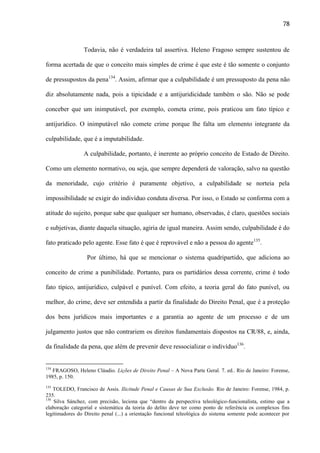 78

Todavia, não é verdadeira tal assertiva. Heleno Fragoso sempre sustentou de
forma acertada de que o conceito mais simples de crime é que este é tão somente o conjunto
de pressupostos da pena134. Assim, afirmar que a culpabilidade é um pressuposto da pena não
diz absolutamente nada, pois a tipicidade e a antijuridicidade também o são. Não se pode
conceber que um inimputável, por exemplo, cometa crime, pois praticou um fato típico e
antijurídico. O inimputável não comete crime porque lhe falta um elemento integrante da
culpabilidade, que é a imputabilidade.
A culpabilidade, portanto, é inerente ao próprio conceito de Estado de Direito.
Como um elemento normativo, ou seja, que sempre dependerá de valoração, salvo na questão
da menoridade, cujo critério é puramente objetivo, a culpabilidade se norteia pela
impossibilidade se exigir do indivíduo conduta diversa. Por isso, o Estado se conforma com a
atitude do sujeito, porque sabe que qualquer ser humano, observadas, é claro, questões sociais
e subjetivas, diante daquela situação, agiria de igual maneira. Assim sendo, culpabilidade é do
fato praticado pelo agente. Esse fato é que é reprovável e não a pessoa do agente135.
Por último, há que se mencionar o sistema quadripartido, que adiciona ao
conceito de crime a punibilidade. Portanto, para os partidários dessa corrente, crime é todo
fato típico, antijurídico, culpável e punível. Com efeito, a teoria geral do fato punível, ou
melhor, do crime, deve ser entendida a partir da finalidade do Direito Penal, que é a proteção
dos bens jurídicos mais importantes e a garantia ao agente de um processo e de um
julgamento justos que não contrariem os direitos fundamentais dispostos na CR/88, e, ainda,
da finalidade da pena, que além de prevenir deve ressocializar o indivíduo136.

134

FRAGOSO, Heleno Cláudio. Lições de Direito Penal – A Nova Parte Geral. 7. ed.. Rio de Janeiro: Forense,
1985, p. 150.
135

TOLEDO, Francisco de Assis. Ilicitude Penal e Causas de Sua Exclusão. Rio de Janeiro: Forense, 1984, p.
235.
136
Silva Sánchez, com precisão, leciona que “dentro da perspectiva teleológico-funcionalista, estimo que a
elaboração categorial e sistemática da teoria do delito deve ter como ponto de referência os complexos fins
legitimadores do Direito penal (...) a orientação funcional teleológica do sistema somente pode acontecer por

 