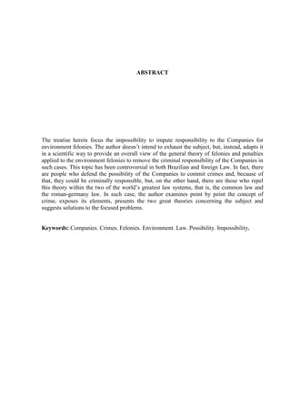 ABSTRACT

The treatise herein focus the impossibility to impute responsibility to the Companies for
environment felonies. The author doesn‟t intend to exhaust the subject, but, instead, adapts it
in a scientific way to provide an overall view of the general theory of felonies and penalties
applied to the environment felonies to remove the criminal responsibility of the Companies in
such cases. This topic has been controversial in both Brazilian and foreign Law. In fact, there
are people who defend the possibility of the Companies to commit crimes and, because of
that, they could be criminally responsible, but, on the other hand, there are those who repel
this theory within the two of the world‟s greatest law systems, that is, the common law and
the roman-germany law. In such case, the author examines point by point the concept of
crime, exposes its elements, presents the two great theories concerning the subject and
suggests solutions to the focused problems.

Keywords: Companies. Crimes. Felonies. Environment. Law. Possibility. Impossibility.

 