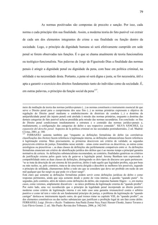 79

As normas positivadas são compostas de preceito e sanção. Por isso, cada
norma e cada princípio têm sua finalidade. Assim, a moderna teoria do fato punível vai extrair
de cada um dos elementos integrantes do crime a sua finalidade ou função dentro da
sociedade. Logo, o princípio da dignidade humana só será efetivamente cumprido em sede
penal se forem observadas tais funções. É o que se chama atualmente de teoria funcionalista
ou teológico-funcionalista. Nas palavras de Jorge de Figueiredo Dias a finalidade das normas
penais é atingir a dignidade penal ou dignidade da pena, com base em política criminal, na
utilidade e na necessidade desta. Portanto, a pena só será digna e justa, se for necessária, útil e
apta a garantir o exercício dos direitos fundamentais tanto do indivíduo como da sociedade. É,
em outras palavras, o princípio da função social da pena137.

meio da mediação da teoria das normas jurídico-penais (...) as normas constituem o instrumento essencial de que
serve o Direito penal para o cumprimento dos seus fins (...) as normas primárias expressam o objetivo de
regulação do Direito penal mediante o estabelecimento de diretrizes de conduta (...) a doutrina da
antijuridicidade penal (do injusto penal) está atrelada à missão das normas primárias, enquanto a doutrina das
demais categorias do fato punível acha-se presidida pela missão das normas secundárias. Em conclusão: os fins
do Direito penal condicionam imediatamente a estrutura e o conteúdo das normas jurídico-penais e,
mediatamente, a configuração das categorias do delito e seu respectivo conteúdo”. SILVA SÁNCHEZ, La
expansión del derecho penal. Aspectos de la política criminal en las sociedades postindustriales, 2 ed. Madrid:
Civitas, 2001, p. 180.
137
FERRAJOLI sustenta também que “enquanto as definições formalistas do delito (as correlativas
classificações dos ilícitos) fazem referência à legitimação interna, as definições substancialistas fazem referência
à legitimação externa. Mais precisamente, as primeiras descrevem um critério de validade; as segundas
prescrevem critérios de justiça. Entendidas nesse sentido – umas como assertivas ou descritivas, as outras como
axiológicas ou prescritivas -, as duas classes de definições são perfeitamente compatíveis entre si. As definições
formalistas enunciam um critério de identificação jurídica dos delitos que é ao mesmo tempo a principal garantia
normativa de certeza. As definições substancialistas recomendam, ao contrário, finalidades genéricas ou critérios
de justificação externa pelos quais teria de guiar-se a legislação penal. Jeremy Bentham tem expressado a
compatibilidade entre as duas classes de definições, distinguindo os dois tipos de discurso aos quais pertencem:
“se se trata da descrição de um sistema de leis positivas, delito é tudo aquilo que legislador proibiu, seja por boas
ou más razões; se, pelo contrário, trata-se de uma teoria dirigida a descobrir as melhores leis possíveis, segundo
o princípio de utilidade, chamaremos delito a todo ato que se considere que deva ser proibido em razão de um
mal qualquer que faz surgir ou que pode vir a fazer surgir”.
Está claro que somente as definições formalistas podem servir como definições jurídicas do delito e como
respostas pertinentes, ainda que seja somente desde o ponto de vista interno, à questão “quando punir”. As
segundas, pelo contrário, além de inúteis como definições do delito, são respostas bastante frágeis – e, em muitos
casos, como veremos, amplamente discutíveis – ao único problema da legitimação externa do “quando proibir”.
Por outro lado, uma vez reconhecido que o princípio da legalidade penal incorporado ao direito positivo
moderno como critério de legitimação interna é em todo caso uma garantia irrenunciável contra o arbítrio
punitivo e como tal tem o valor de um fundamental princípio de justiça, o problema da legitimação do “quando
castigar” desloca-se inteiramente àquele outro, do qual iremos tratar no capítulo VIII, do “quando proibir”, ou
dos elementos constitutivos ou das razões substanciais que justificam a proibição legal de um fato como delito.
FERRAJOLI, Luigi. Direito e Razão. Tradutores Ana Paula Zomer Sica, Fauzi Hassan Choukr, Juarez Tavares e
Luiz Flávio Gomes. 2. ed.. São Paulo: Revista dos Tribunais, 2006, p. 342/343.

 