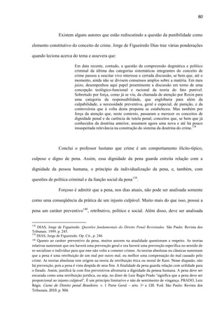 80

Existem alguns autores que estão rediscutindo a questão da punibilidade como
elemento constitutivo do conceito de crime. Jorge de Figueiredo Dias traz várias ponderações
quando leciona acerca do tema e assevera que:
Em data recente, contudo, a questão da compreensão dogmática e político
criminal da última das categorias sistemáticas integrantes do conceito de
crime passou a suscitar vivo interesse e cerrada discussão, se bem que, até o
momento, ainda não se divisem consensos amplos sobre a matéria. Em meu
juízo, desempenhou aqui papel proeminente a discussão em torno de uma
concepção teológico-funcional e racional da teoria do fato punível.
Sobretudo por força, como já se viu, da chamada de atenção por Roxin para
uma categoria da responsabilidade, que englobaria para além da
culpabilidade, a necessidade preventiva, geral e especial, de punição, e da
controvérsia que à volta desta proposta se estabeleceu. Mas também por
força da atenção que, neste contexto, passaram a merecer os conceitos de
dignidade penal e de carência de tutela penal; conceitos que, se bem que já
conhecidos da doutrina anterior, assumem agora uma nova e até há pouco
insuspeitada relevância na construção do sistema da doutrina do crime.138

Conclui o professor lusitano que crime é um comportamento ilícito-típico,
culposo e digno de pena. Assim, essa dignidade da pena guarda estreita relação com a
dignidade da pessoa humana, o princípio da individualização da pena, e, também, com
questões de política criminal e da função social da pena139.
Forçoso é admitir que a pena, nos dias atuais, não pode ser analisada somente
como uma conseqüência da prática de um injusto culpável. Muito mais do que isso, possui a
pena um caráter preventivo140, retributivo, político e social. Além disso, deve ser analisada

138

DIAS, Jorge de Figueiredo. Questões fundamentais do Direito Penal Revisitadas. São Paulo: Revista dos
Tribunais. 1999. p. 245.
139
DIAS, Jorge de Figueiredo. Op. Cit., p. 246.
140 Quanto ao caráter preventivo da pena, muitos autores na atualidade questionam a respeito. As teorias
relativas sustentam que ora haverá uma prevenção geral e ora haverá uma prevenção específica no sentido de
re-socializar o indivíduo para que este não volte a cometer crimes. As teorias absolutas ou clássicas sustentam
que a pena é uma retribuição de um mal por outro mal, ou melhor uma compensação do mal causado pelo
crime. As teorias absolutas tem origem na teoria da retribuição ética ou moral de Kant. Nesse diapasão, não
há prevenção, pois a pena é vista despida de seus fins. A finalidade da pena guarda relação com utilidade para
o Estado. Assim, justificá-la com fins preventivos afrontaria a dignidade da pessoa humana. A pena deve ser
encarada como uma retribuição jurídica, ou seja, no dizer de Luiz Regis Prado “significa que a pena deve ser
proporcional ao injusto culpável”. É um princípio limitativo e não de sentimento de vingança. PRADO, Luiz
Régis. Curso de Direito penal Brasileiro. v. 1 Parte Geral – arts. 1º a 120. 9.ed. São Paulo: Revista dos
Tribunais, 2010, p. 504.

 