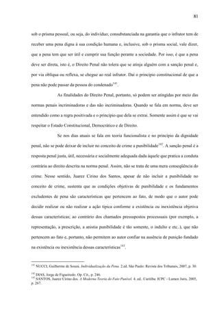 81

sob o prisma pessoal, ou seja, do indivíduo, consubstanciada na garantia que o infrator tem de
receber uma pena digna à sua condição humana e, inclusive, sob o prisma social, vale dizer,
que a pena tem que ser útil e cumprir sua função perante a sociedade. Por isso, é que a pena
deve ser direta, isto é, o Direito Penal não tolera que se atinja alguém com a sanção penal e,
por via oblíqua ou reflexa, se chegue ao real infrator. Daí o princípio constitucional de que a
pena não pode passar da pessoa do condenado141.
As finalidades do Direito Penal, portanto, só podem ser atingidas por meio das
normas penais incriminadoras e das não incriminadoras. Quando se fala em norma, deve ser
entendido como a regra positivada e o princípio que dela se extrai. Somente assim é que se vai
respeitar o Estado Constitucional, Democrático e de Direito.
Se nos dias atuais se fala em teoria funcionalista e no princípio da dignidade
penal, não se pode deixar de incluir no conceito de crime a punibilidade142. A sanção penal é a
resposta penal justa, útil, necessária e socialmente adequada dada àquele que pratica a conduta
contrária ao direito descrita na norma penal. Assim, não se trata de uma mera conseqüência do
crime. Nesse sentido, Juarez Cirino dos Santos, apesar de não incluir a punibilidade no
conceito de crime, sustenta que as condições objetivas de punibilidade e os fundamentos
excludentes de pena são características que pertencem ao fato, de modo que o autor pode
decidir realizar ou não realizar a ação típica conforme a existência ou inexistência objetiva
dessas características; ao contrário dos chamados pressupostos processuais (por exemplo, a
representação, a prescrição, a anistia punibilidade é tão somente, o indulto e etc..), que não
pertencem ao fato e, portanto, não permitem ao autor confiar na ausência de punição fundado
na existência ou inexistência dessas características143.

141

142

NUCCI, Guilherme de Souza. Individualização da Pena. 2.ed. São Paulo: Revista dos Tribunais, 2007, p. 30.

DIAS, Jorge de Figueiredo. Op. Cit., p. 246.
SANTOS, Juarez Cirino dos. A Moderna Teoria do Fato Punível. 4. ed.. Curitiba: ICPC - Lumen Juris, 2005,
p. 267.
143

 