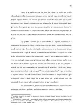 82

Longe de se esclarecer qual das duas disciplinas é a melhor ou a mais
adequada, pois ambas possuem suas virtudes, o certo é que tudo o que circunda o crime diz
respeito à pessoa humana. Daí concluir que qualquer responsabilização penal que se queira
impingir aos entes abstratos implicaria em uma reformulação de todo o direito penal. Seria,
por assim dizer, passar por cima de grandes conquistas e esclarecimentos doutrinários
construídos durante séculos de pesquisas e estudos árduos, para retroceder aos primórdios da
História, em uma época em que até uma estátua ou um animal poderiam ser sujeitos ativos de
crime.
Seja qual for a corrente que se queira admitir, se a bipartite, a tripartite ou a
quadripartite do conceito de crime, o correto é que o Direito Penal é o ramo do Direito que
estuda o crime, cujos elementos estão ligados necessariamente ao ser humano, uma vez que
somente o Homem é capaz de entender, de determinar-se e de decidir se vai agir ou não diante
de um determinado acontecimento. Por exemplo, a natureza deu ao Homem e a qualquer ser
vivo uma inclinação para a sua própria conservação e, bem assim, evitar tudo que lhe possa
ser danoso. O ser humano segue seus instintos de sobrevivência e, por isso, preserva e
defende sua vida com o uso da força se necessário e pode até ceifar a vida de outra pessoa,
caso sua própria existência esteja ameaçada144. Essa antropologia estóica145 é que vai justificar
a legitima defesa e o estado de necessidade, como excludentes de antijuridicidade e, por
conseguinte, excluir o crime. Logo, não se pode aceitar que a pessoa jurídica tenha essa
capacidade de auto-preservação, senão pelo instinto de seus comandantes.
Nos crimes materiais, para a configuração do fato típico são necessários quatro
elementos, vale dizer, a conduta, o resultado, o nexo entre os dois e a tipicidade.

144

VILLEY, Michel. A Formação do Pensamento Moderno. Tradução: Cláudia Berliner. São Paulo: Martins
Fontes, 2005, p. 475.
145
A Antropologia Estóica estuda a austeridade de caráter do Homem, sua rigidez moral; impassividade em face
da dor ou do infortúnio. FERREIRA, Aurélio Buarque de Holanda. Novo Dicionário Aurélio da Língua
Portuguesa. 3. ed.. Curitiba: Positivo, 2004.

 