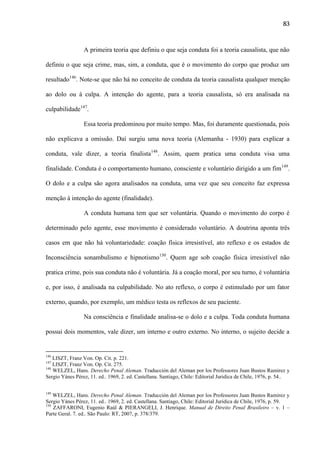 83

A primeira teoria que definiu o que seja conduta foi a teoria causalista, que não
definiu o que seja crime, mas, sim, a conduta, que é o movimento do corpo que produz um
resultado146. Note-se que não há no conceito de conduta da teoria causalista qualquer menção
ao dolo ou à culpa. A intenção do agente, para a teoria causalista, só era analisada na
culpabilidade147.
Essa teoria predominou por muito tempo. Mas, foi duramente questionada, pois
não explicava a omissão. Daí surgiu uma nova teoria (Alemanha - 1930) para explicar a
conduta, vale dizer, a teoria finalista148. Assim, quem pratica uma conduta visa uma
finalidade. Conduta é o comportamento humano, consciente e voluntário dirigido a um fim149.
O dolo e a culpa são agora analisados na conduta, uma vez que seu conceito faz expressa
menção à intenção do agente (finalidade).
A conduta humana tem que ser voluntária. Quando o movimento do corpo é
determinado pelo agente, esse movimento é considerado voluntário. A doutrina aponta três
casos em que não há voluntariedade: coação física irresistível, ato reflexo e os estados de
Inconsciência sonambulismo e hipnotismo150. Quem age sob coação física irresistível não
pratica crime, pois sua conduta não é voluntária. Já a coação moral, por seu turno, é voluntária
e, por isso, é analisada na culpabilidade. No ato reflexo, o corpo é estimulado por um fator
externo, quando, por exemplo, um médico testa os reflexos de seu paciente.
Na consciência e finalidade analisa-se o dolo e a culpa. Toda conduta humana
possui dois momentos, vale dizer, um interno e outro externo. No interno, o sujeito decide a

146

LISZT, Franz Von. Op. Cit. p. 221.
LISZT, Franz Von. Op. Cit. 275.
148
WELZEL, Hans. Derecho Penal Aleman. Traducción del Aleman por los Professores Juan Bustos Ramirez y
Sergio Yánes Pérez, 11. ed.. 1969, 2. ed. Castellana. Santiago, Chile: Editorial Juridica de Chile, 1976, p. 54..
147

149

WELZEL, Hans. Derecho Penal Aleman. Traducción del Aleman por los Professores Juan Bustos Ramirez y
Sergio Yánes Pérez, 11. ed.. 1969, 2. ed. Castellana. Santiago, Chile: Editorial Juridica de Chile, 1976, p. 59.
150
ZAFFARONI, Eugenio Raúl & PIERANGELI, J. Henrique. Manual de Direito Penal Brasileiro – v. 1 –
Parte Geral. 7. ed.. São Paulo: RT, 2007, p. 378/379.

 