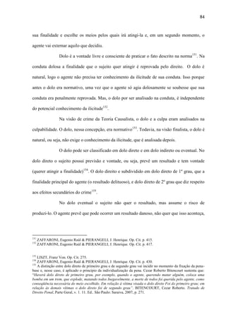 84

sua finalidade e escolhe os meios pelos quais irá atingi-la e, em um segundo momento, o
agente vai externar aquilo que decidiu.
Dolo é a vontade livre e consciente de praticar o fato descrito na norma151. Na
conduta dolosa a finalidade que o sujeito quer atingir é reprovada pelo direito. O dolo é
natural, logo o agente não precisa ter conhecimento da ilicitude de sua conduta. Isso porque
antes o dolo era normativo, uma vez que o agente só agia dolosamente se soubesse que sua
conduta era penalmente reprovada. Mas, o dolo por ser analisado na conduta, é independente
do potencial conhecimento da ilicitude152.
Na visão de crime da Teoria Causalista, o dolo e a culpa eram analisados na
culpabilidade. O dolo, nessa concepção, era normativo153. Todavia, na visão finalista, o dolo é
natural, ou seja, não exige o conhecimento da ilicitude, que é analisada depois.
O dolo pode ser classificado em dolo direto e em dolo indireto ou eventual. No
dolo direto o sujeito possui previsão e vontade, ou seja, prevê um resultado e tem vontade
(querer atingir a finalidade)154. O dolo direito e subdividido em dolo direto de 1º grau, que a
finalidade principal do agente (o resultado delituoso), e dolo direto de 2º grau que diz respeito
aos efeitos secundários do crime155.
No dolo eventual o sujeito não quer o resultado, mas assume o risco de
produzi-lo. O agente prevê que pode ocorrer um resultado danoso, não quer que isso aconteça,

151
152

153

ZAFFARONI, Eugenio Raúl & PIERANGELI, J. Henrique. Op. Cit. p. 415.
ZAFFARONI, Eugenio Raúl & PIERANGELI, J. Henrique. Op. Cit. p. 417.

LISZT, Franz Von. Op. Cit. 275.
ZAFFARONI, Eugenio Raúl & PIERANGELI, J. Henrique. Op. Cit. p. 430.
155
A distinção entre dolo direto de primeiro grau e de segundo grau vai incidir no momento da fixação da penabase e, nesse caso, é aplicado o princípio da individualização da pena. Cezar Roberto Bitencourt sustenta que:
“Haverá dolo direto de primeiro grau, por exemplo, quando o agente, querendo matar alguém, coloca uma
bomba em um trem, que explode, matando todos Inegavelmente, a morte de todos foi querida pelo agente, como
conseqüência necessária do meio escolhido. Em relação á vítima visada o dolo direto Foi de primeiro grau; em
relação às demais vítimas o dolo direto foi de segundo grau”. BITENCOURT, Cezar Roberto. Tratado de
Direito Penal, Parte Geral, v. 1. 11. Ed.. São Paulo: Saraiva, 2007, p. 271.
154

 